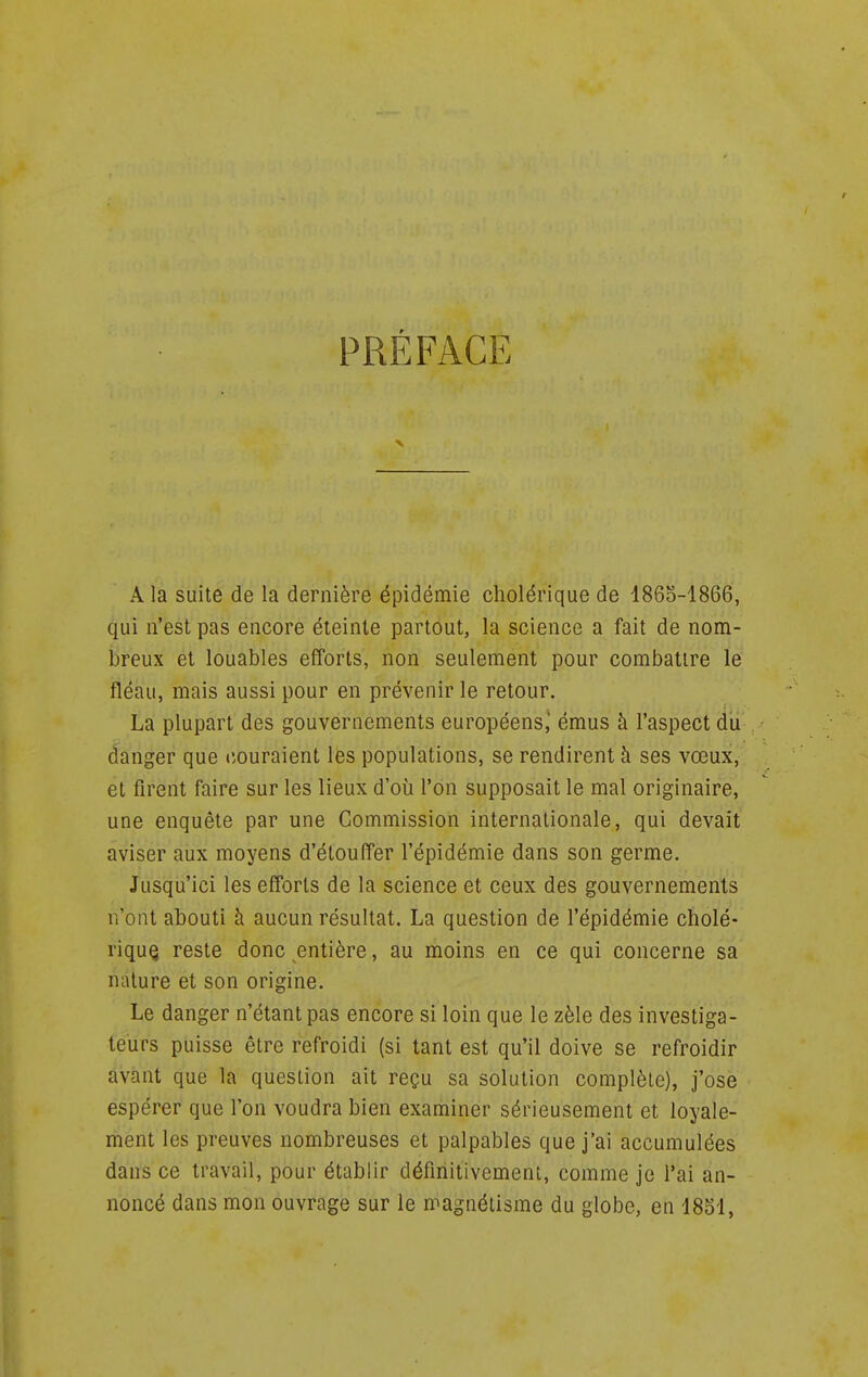PRÉFACE A la suite de la dernière épidémie cholérique de 1865-1866, qui n'est pas encore éteinte partout, la science a fait de nom- breux et louables efforts, non seulement pour combattre le fléau, mais aussi pour en prévenir le retour. La plupart des gouvernements européens,' émus à l'aspect du danger que couraient les populations, se rendirent à ses vœux, et firent faire sur les lieux d'où l'on supposait le mal originaire, une enquête par une Commission internationale, qui devait aviser aux moyens d'étouffer l'épidémie dans son germe. Jusqu'ici les efforts de la science et ceux des gouvernements n'ont abouti à aucun résultat. La question de l'épidémie cholé- rique reste donc entière, au moins en ce qui concerne sa nature et son origine. Le danger n'étant pas encore si loin que le zèle des investiga- teurs puisse être refroidi (si tant est qu'il doive se refroidir avant que la question ait reçu sa solution complète), j'ose espérer que l'on voudra bien examiner sérieusement et loyale- ment les preuves nombreuses et palpables que j'ai accumulées dans ce travail, pour établir définitivement, comme je l'ai an- noncé dans mon ouvrage sur le magnétisme du globe, en 18S1,