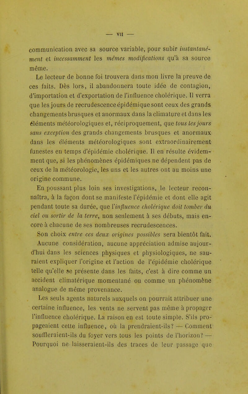 communication avec sa source variable, pour subir instantané- ment et incessamment les mêmes modifications qu'à sa source même. Le lecteur de bonne foi trouvera dans mon livre la preuve de ces faits. Dès lors, il abandonnera toute idée de contagion, d'importation et d'exportation de l'influence cholérique. Il verra que les jours.de recrudescenceépidémiquesont ceux des grands changements brusques et anormaux dans la climature et dans les éléments météorologiques et, réciproquement, que tous les jours sans exception des grands changements brusques et anormaux dans les éléments météorologiques sont extraordinairement funestes en temps d'épidémie cholérique. Il en résulte évidem- ment que, si les phénomènes épidémiques ne dépendent pas de ceux de la météorologie, les uns et les autres ont au moins une origine commune. En poussant plus loin ses investigations, le lecteur recon- naîtra, à la façon dont se manifeste l'épidémie et dont elle agit pendant toute sa durée, que Vinfluence cholérique doit toinber du ciel ou sortir de la terre, non seulement à ses débuts, mais en- core à chacune de ses nombreuses recrudescences. Son choix entre ces deux origines possibles sera bientôt fait. Aucune considération, aucune appréciation admise aujour- d'hui dans les sciences physiques et physiologiques, ne sau- raient expliquer l'origine et l'action de l'épidémie cholérique telle qu'elle se présente dans les faits, c'est à dire comme un accident climatérique momentané ou comme un phénomène analogue de même provenance. Les seuls agents naturels auxquels on pourrait attribuer une certaine influence, les vents ne servent pas même h propager l'influence cholérique. La raison en est toute simple. S'ils pro- pageaient cette influence, où la prendraient-ils? — Comment souflïeraient-ils du foyer vers tous les points de l'horizon? — Pourquoi ne- laisseraient-ils des traces de leur passage que