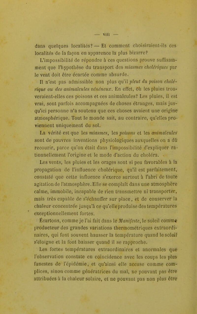 dans quelques localités? — Et comment choisiraient-ils ces localités de la façon en apparence la plus bizarre? L'impossibilité de répondre à ces questions prouve suffisam- itient que l'hypothèse du transport des miasmes cholériques par le vent doit être écartée comme absurde. Il n'est pas admissible non }^\\xs pleut du poison cholé- rique ou des animalcules vénéneux. En effet, Où les pluies trou- veraient-elles ces poisons et ces animalcules? Les pluies, il est vrai, sont parfois accompagnées de choses étranges, mais jus- qu'ici personne n'a soutenu que ces choses avaient une origine atmosphérique. Tout le monde sait, au contraire, qu'elles pro- viennent uniquement du sol. La vérité est que les miasmes, les poisons et les animalcules sont de pauvres inventions physiologiques auxquelles on a dû recourir, parce qu'on était dans l'impossibilité d'expliquer ra- tionnellement l'origine et le mode d'action du choléra. Les vents, les pluies et les orages sont si peu favorables à la propagation de l'influence cholérique, qu'il est parfaitement, constaté que cette influence s'exerce surtout à l'abri de toute agitation de l'atmosphère. Elle se complaît dans une atmosphère calme, immobile, incapable de rien transmettre ni transporter, mais très capable de s'échauffer sur place, et de conserver la chaleur concentrée jusqu'à ce qu'elleproduise des températures exceptionnellement fortes. Écartons, comme je l'ai fait dans le Manifeste, le soleil comme producteur des grandes variations thermométriques extraordi- naires, qui font souvent hausser la température quand le soleil s'éloigne et la font baisser quand il se rapproche. Les fortes températures extraordinaires et anormales que l'observation constate en coïncidence avec les coups les plus funestes de l'épidémie, et qu'ainsi elle accuse comme com- plices, sinon comme génératrices du mal, ne pouvant pas être attribuées à la chaleur solaire, et ne pouvant pas non plus être
