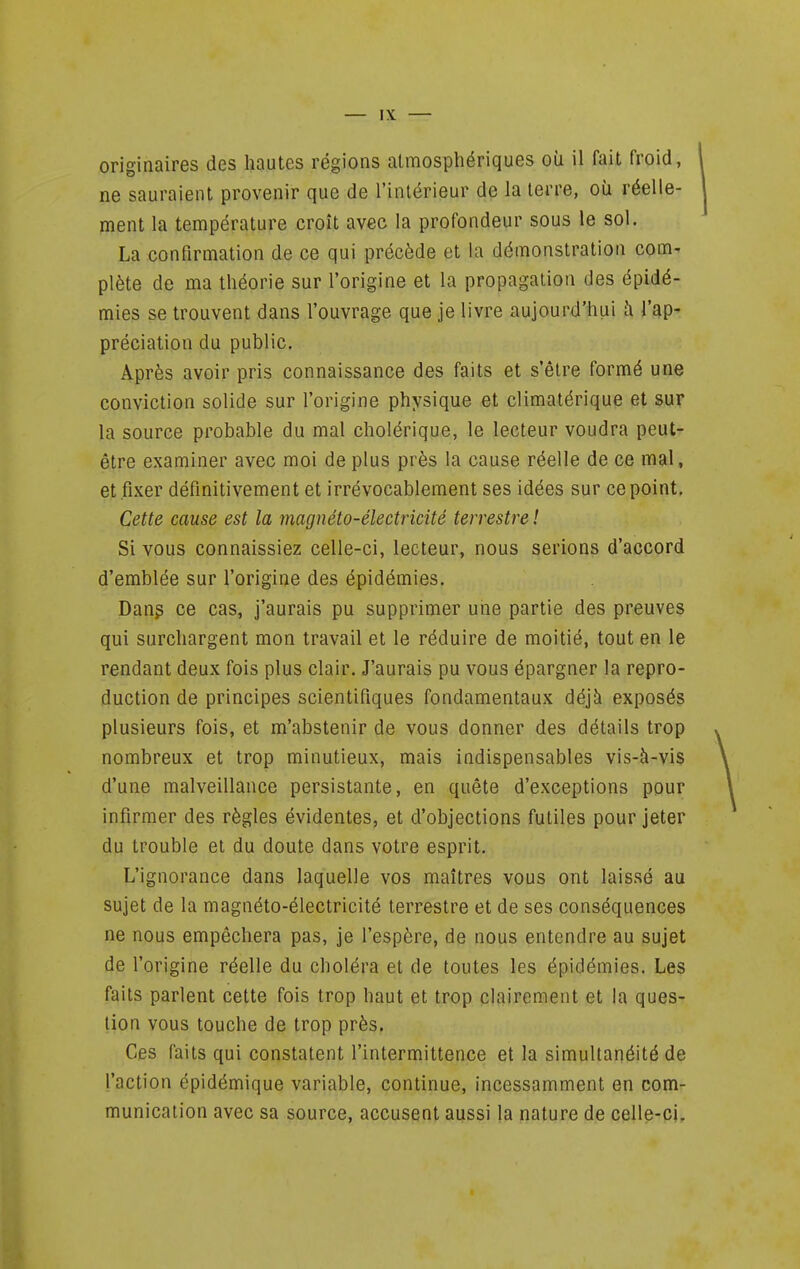 originaires des hautes régions atmosphériques où il fait froid, ne sauraient provenir que de l'intérieur de la terre, où réelle- ment la température croît avec la profondeur sous le sol. La confirmation de ce qui précède et la démonstration com^ plète de ma théorie sur l'origine et la propagation des épidé- mies se trouvent dans l'ouvrage que je livre aujourd'hui îi l'ap- préciation du public. Après avoir pris connaissance des faits et s'être formé une conviction solide sur l'origine physique et climalérique et sur la source probable du mal cholérique, le lecteur voudra peut- être examiner avec moi de plus près la cause réelle de ce mal, et fixer définitivement et irrévocablement ses idées sur ce point. Cette cause est la magnéto-électricité terrestre ! Si vous connaissiez celle-ci, lecteur, nous serions d'accord d'emblée sur l'origine des épidémies. Dang ce cas, j'aurais pu supprimer une partie des preuves qui surchargent mon travail et le réduire de moitié, tout en le rendant deux fois plus clair. J'aurais pu vous épargner la repro- duction de principes scientifiques fondamentaux déjà exposés plusieurs fois, et m'abstenir de vous donner des détails trop nombreux et trop minutieux, mais indispensables vis-à-vis d'une malveillance persistante, en quête d'exceptions pour infirmer des règles évidentes, et d'objections futiles pour jeter du trouble et du doute dans votre esprit. L'ignorance dans laquelle vos maîtres vous ont laissé au sujet de la magnéto-électricité terrestre et de ses conséquences ne nous empêchera pas, je l'espère, de nous entendre au sujet de l'origine réelle du choléra et de toutes les épidémies. Les faits parlent cette fois trop haut et trop clairement et la ques- tion vous touche de trop près. Ces faits qui constatent l'intermittence et la simultanéité de l'action épidémique variable, continue, incessamment en com- munication avec sa source, accusent aussi la nature de celle-ci.