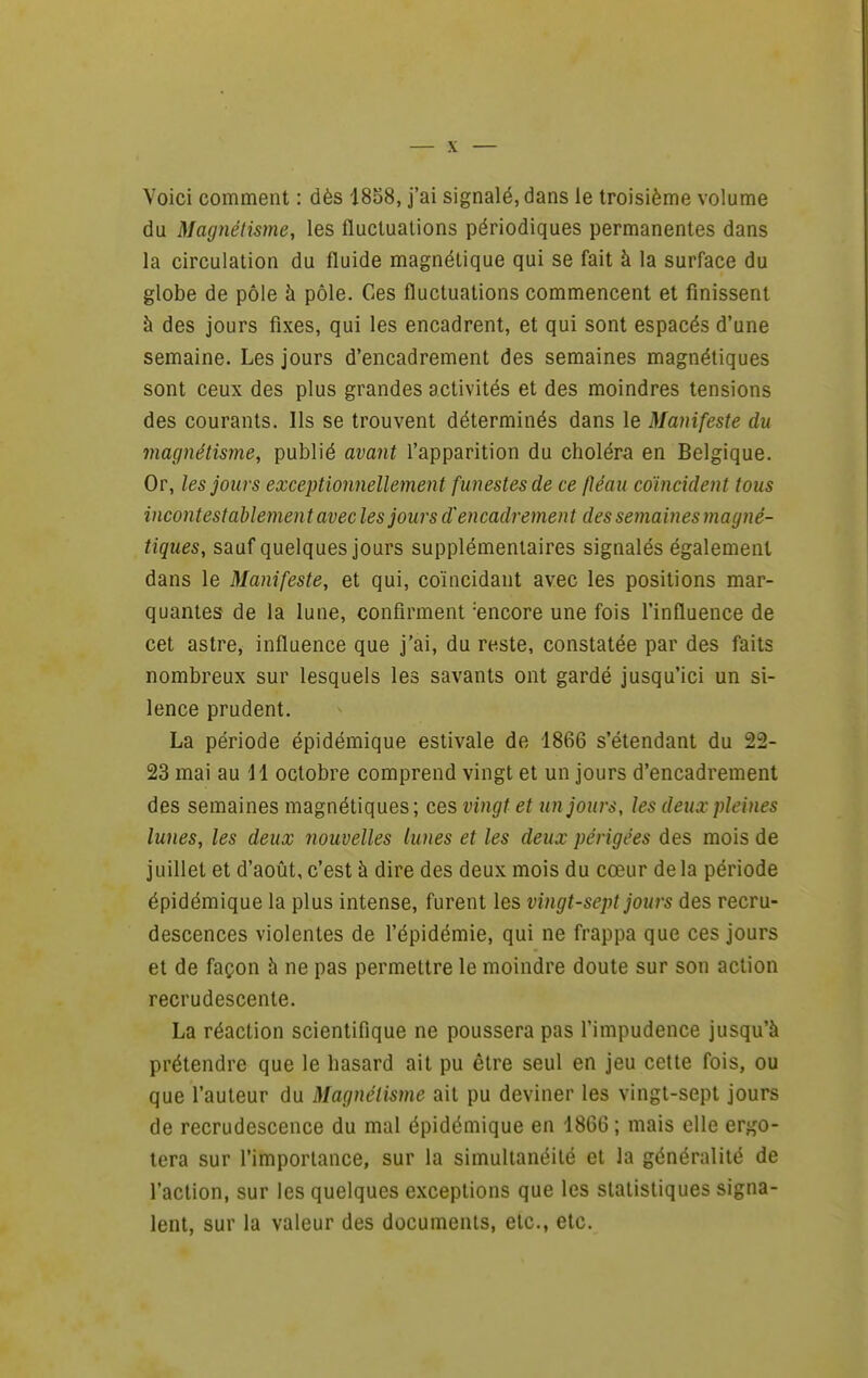 Voici comment : dès 1838, j'ai signalé, dans le troisième volume du Magnétisme, les fluctuations périodiques permanentes dans la circulation du fluide magnétique qui se fait à la surface du globe de pôle h pôle. Ces fluctuations commencent et finissent à des jours fixes, qui les encadrent, et qui sont espacés d'une semaine. Les jours d'encadrement des semaines magnétiques sont ceux des plus grandes activités et des moindres tensions des courants. Ils se trouvent déterminés dans le Manifeste du magnétisme, publié avant l'apparition du choléra en Belgique. Or, les jours exceptionnellement funestes de ce fléau coïncident tous incontestablement avec les jours d'encadrement des semaines magné- tiques, sauf quelques jours supplémentaires signalés également dans le Manifeste, et qui, coïncidant avec les positions mar- quantes de la lune, confirment 'encore une fois l'influence de cet astre, influence que j'ai, du reste, constatée par des faits nombreux sur lesquels les savants ont gardé jusqu'ici un si- lence prudent. La période épidémique estivale de 1866 s'étendant du 22- 23 mai au H octobre comprend vingt et un jours d'encadrement des semaines magnétiques; ces vingt et tin jours, les deux pleines lunes, les deux nouvelles lunes et les deux périgées des mois de juillet et d'août, c'est à dire des deux mois du cœur de la période épidémique la plus intense, furent les vingt-sept jours des recru- descences violentes de l'épidémie, qui ne frappa que ces jours et de façon à ne pas permettre le moindre doute sur son action recrudescente. La réaction scientifique ne poussera pas l'impudence jusqu'à prétendre que le hasard ait pu être seul en jeu cette fois, ou que l'auteur du Magnétisme ait pu deviner les vingt-sept jours de recrudescence du mal épidémique en 1866 ; mais elle ergo- tera sur l'importance, sur la simultanéité et la généralité de l'action, sur les quelques exceptions que les statistiques signa- lent, sur la valeur des documents, etc., etc.