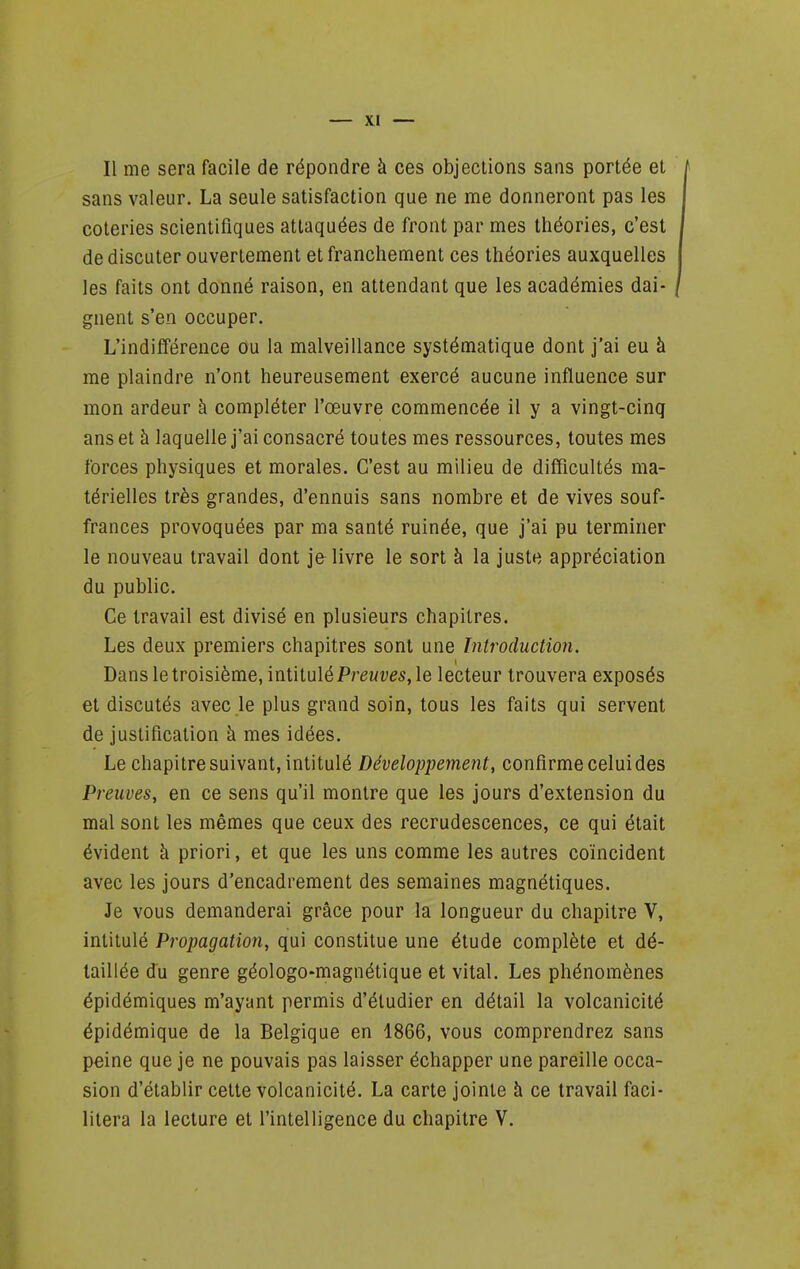 sans valeur. La seule satisfaction que ne me donneront pas les coteries scientifiques attaquées de front par mes théories, c'est de discuter ouvertement et franchement ces théories auxquelles les faits ont donné raison, en attendant que les académies dai- gnent s'en occuper. L'indifférence Ou la malveillance systématique dont j'ai eu à me plaindre n'ont heureusement exercé aucune influence sur mon ardeur à compléter l'œuvre commencée il y a vingt-cinq ans et à laquelle j'ai consacré toutes mes ressources, toutes mes forces physiques et morales. C'est au milieu de difficultés ma- térielles très grandes, d'ennuis sans nombre et de vives souf- frances provoquées par ma santé ruinée, que j'ai pu terminer le nouveau travail dont je livre le sort à la juste appréciation du public. Ce travail est divisé en plusieurs chapitres. Les deux premiers chapitres sont une Introduction. Dans le troisième, intituléfreMves, le lecteur trouvera exposés et discutés avec le plus grand soin, tous les faits qui servent de justification à mes idées. Le chapitre suivant, intitulé Développement, confirme celui des Preuves, en ce sens qu'il montre que les jours d'extension du mal sont les mêmes que ceux des recrudescences, ce qui était évident à priori, et que les uns comme les autres coïncident avec les jours d'encadrement des semaines magnétiques. Je vous demanderai grâce pour la longueur du chapitre V, intitulé Propagation, qui constitue une étude complète et dé- taillée Ju genre géologo-magnétique et vital. Les phénomènes épidémiques m'ayant permis d'étudier en détail la volcanicité épidémique de la Belgique en 1866, vous comprendrez sans peine que je ne pouvais pas laisser échapper une pareille occa- sion d'établir cette volcanicité. La carte jointe à ce travail faci- litera la lecture et l'intelligence du chapitre V.
