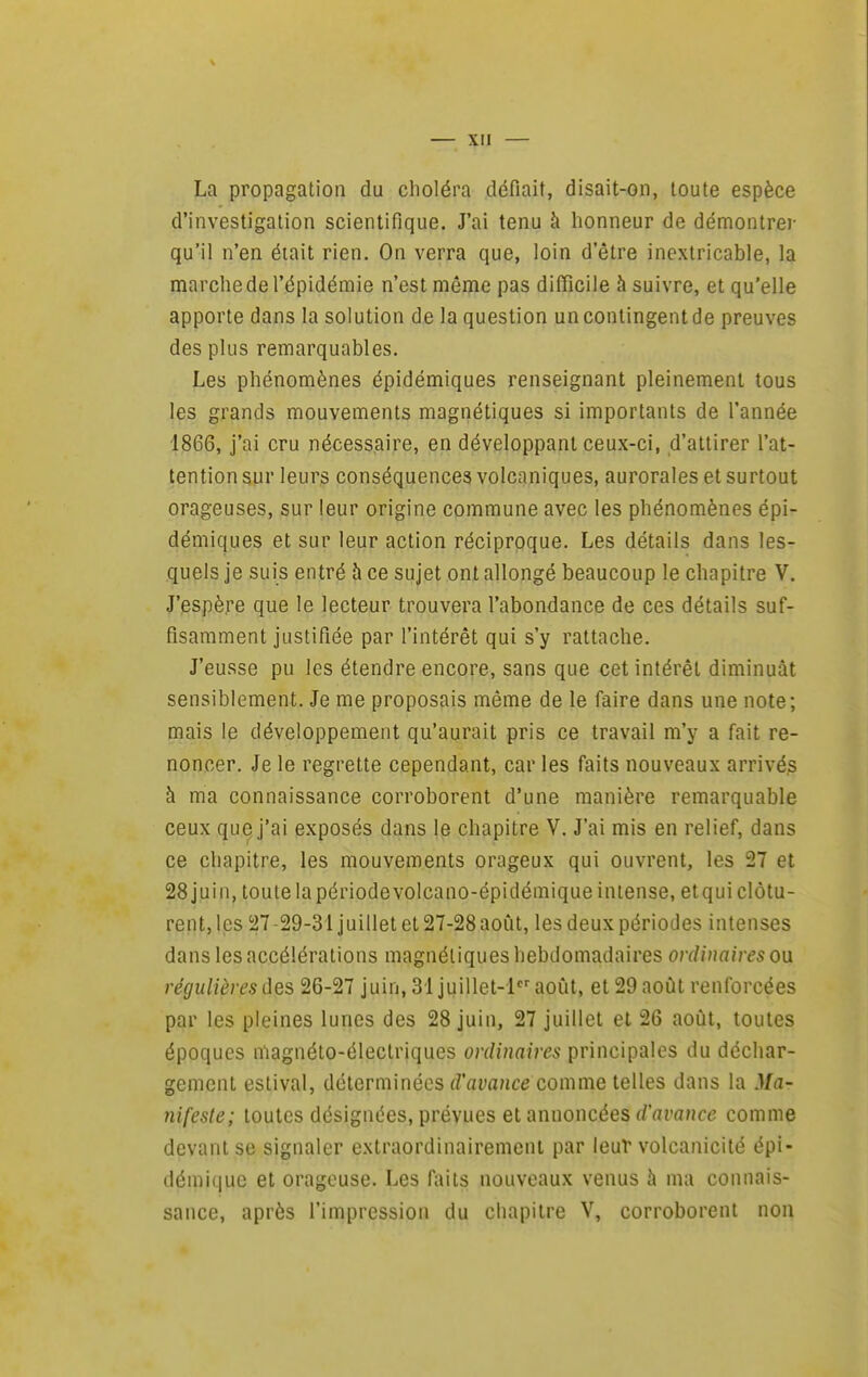 La propagation du choléra défiait, disait-on, toute espèce d'investigation scientifique. J'ai tenu à honneur de démontrer qu'il n'en était rien. On verra que, loin d'être inextricable, la marche de l'épidémie n'est même pas difficile à suivre, et qu'elle apporte dans la solution de la question un contingent de preuves des plus remarquables. Les phénomènes épidémiques renseignant pleinement tous les grands mouvements magnétiques si importants de l'année 1866, j'ai cru nécessaire, en développant ceux-ci, d'attirer l'at- tention sur leurs conséquences volcaniques, aurorales et surtout orageuses, sur leur origine commune avec les phénomènes épi- démiques et sur leur action réciproque. Les détails dans les- quels je suis entré h ce sujet ont allongé beaucoup le chapitre V. J'espère que le lecteur trouvera l'abondance de ces détails suf- fisamment justifiée par l'intérêt qui s'y rattache. J'eusse pu les étendre encore, sans que cet intérêt diminuât sensiblement. Je me proposais même de le faire dans une note; mais le développement qu'aurait pris ce travail m'y a fait re- noncer. Je le regrette cependant, car les faits nouveaux arrivés à ma connaissance corroborent d'une manière remarquable ceux que j'ai exposés dans le chapitre V. J'ai mis en relief, dans ce chapitre, les mouvements orageux qui ouvrent, les 27 et 28 juin, toute la périodevolcano-épidémique intense, etqui clôtu- rent,les 27-29-31 juillet et 27-28aoLit, les deux périodes intenses dans les accélérations magnétiques hebdomadaires ordinaires on régulières des 26-27 juin, 31 juillet-laoût, et 29 aoiît renforcées par les pleines lunes des 28 juin, 27 juillet et 26 août, toutes époques magnéto-électriques ordinaires principales du déchar- gement estival, déterminées d'avance comme telles dans la Ma- nifeste; toutes désignées, prévues et annoncées d'avance comme devant se signaler extraordinairemcni par leur volcanicité épi- démiquc et orageuse. Les fi\its nouveaux venus à ma connais- sance, après l'impression du chapitre V, corroborent non