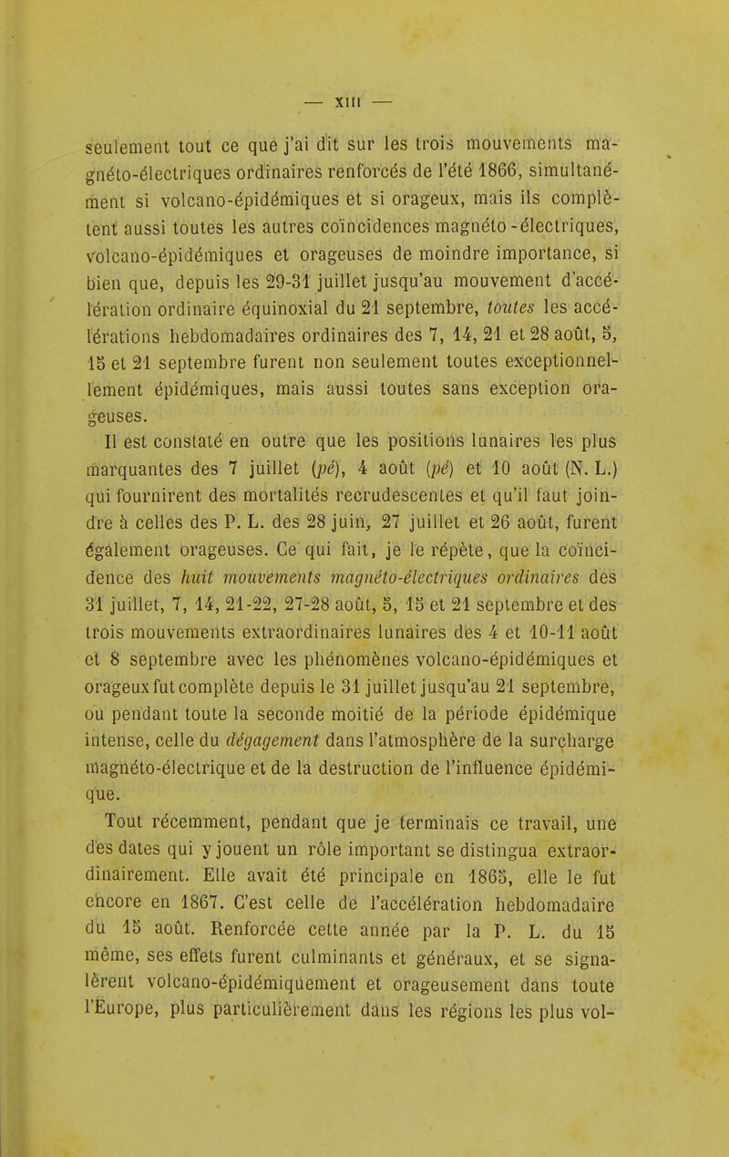 seulement tout ce que j'ai dit sur les trois mouvements ma- gnéto-électriques ordinaires renforcés de l'été 1866, simultané- lïient si volcano-épidémiques et si orageux, mais ils complè- tent aussi toutes les autres coïncidences magnéto-électriques, volcano-épidémiques et orageuses de moindre importance, si bien que, depuis les 29-31 juillet jusqu'au mouvement d'accé- lération ordinaire équinoxial du 21 septembre, toutes les accé- lérations hebdomadaires ordinaires des 7, 14, 21 et 28 août, 5, 15 et 21 septembre furent non seulement toutes exceptionnel- lement épidémiques, mais aussi toutes sans exception ora- geuses. Il est constaté en outre que les positions lunaires les plus marquantes des 7 juillet {pé), 4 août {pé) et 10 août (N. L.) qui fournirent des mortalités recrudescentes et qu'il faut join- dre à celles des P. L. des 28 juin, 27 juillet et 26 août, furent également orageuses. Ce'qui fait, je le répète, que la coïnci- dence des huit mouvements magnéto-électriques ordinaires des 31 juillet, 7, 14, 21-22, 27-28 août, 5, 15 et 21 septembre et des trois mouvements extraordinaires lunaires des 4 et 10-11 août et 8 septembre avec les phénomènes volcano-épidémiques et orageux fut complète depuis le 31 juillet jusqu'au 21 septembre, ou pendant toute la seconde moitié de la période épidéraique intense, celle du dégagement dans l'atmosphère de la surcharge magnéto-électrique et de la destruction de l'influence épidémi- que. Tout récemment, pendant que je terminais ce travail, une des dates qui y jouent un rôle important se distingua extraor- dinairement. Elle avait été principale en 1865, elle le fut ehcore en 1867. C'est celle de l'accélération hebdomadaire du 15 août. Renforcée cette année par la P. L. du 15 même, ses effets furent culminants et généraux, et se signa- lèrent volcano-épidémiquement et orageusement dans toute l'Europe, plus particulièrement dans les régions les plus vol-