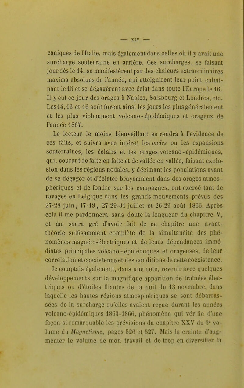 caniques de l'Italie, mais également dans celles où il y avait une surcharge souterraine en arrière. Ces surcharges, se faisant jour dès le 14, se manifestèrent par des chaleurs extraordinaires maxima absolues de l'année, qui atteignirent leur point culmi- nant le lo et se dégagèrent avec éclat dans toute l'Europe le 16. Il y eut ce jour des orages à Naples, Salzbourg et Londres, etc. Lesl4,15 et 16 août furent ainsi les jours les plusgénéralement et les plus violemment volcano-épidémiques et orageux de l'année 1867. Le lecteur le moins bienveillant se rendra à l'évidence de ces faits, et suivra avec intérêt les ondes ou les expansions souterraines, les éclairs et les orages volcano-épidémiques, qui, courant de faîte en faîte et de vallée en vallée, faisant explo- sion dans les régions nodales, y décimant les populations avant de se dégager et d'éclater bruyamment dans des orages atmos- phériques et de fondre sur les campagnes, ont exercé tant de ravages en Belgique dans les grands mouvements prévus des 27-28 juin, 17-19, 27-29-31 juillet et 26-29 août 1866. Après cela il me pardonnera sans doute la longueur du chapitre V, et me saura gré d'avoir fait de ce chapitre une avant- théorie suffisamment complète de la simultanéité des phé- nomènes- magnéto-électriques et de leurs dépendances immé- diates principales volcano-épidémiques et orageuses, de leur corrélation et coexistence et des conditions de cette coexistence. Je comptais également, dans une note, revenir avec quelques développements sur la magnifique apparition de traînées élec- triques ou d'étoiles filantes de la nuit du 13 novembre, dans laquelle les hautes régions atmosphériques se sont débarras- sées de la surcharge qu'elles avaient reçue durant les années volcano-épidémiques 1863-1866, phénomène qui vérifie d'une façon si remarquable les prévisions du chapitre XXV du 3 vo- lume du Magnélisme, pages 526 et 527. Mais la crainte d'aug- menter le volume de mon travail et de trop en diversifier la
