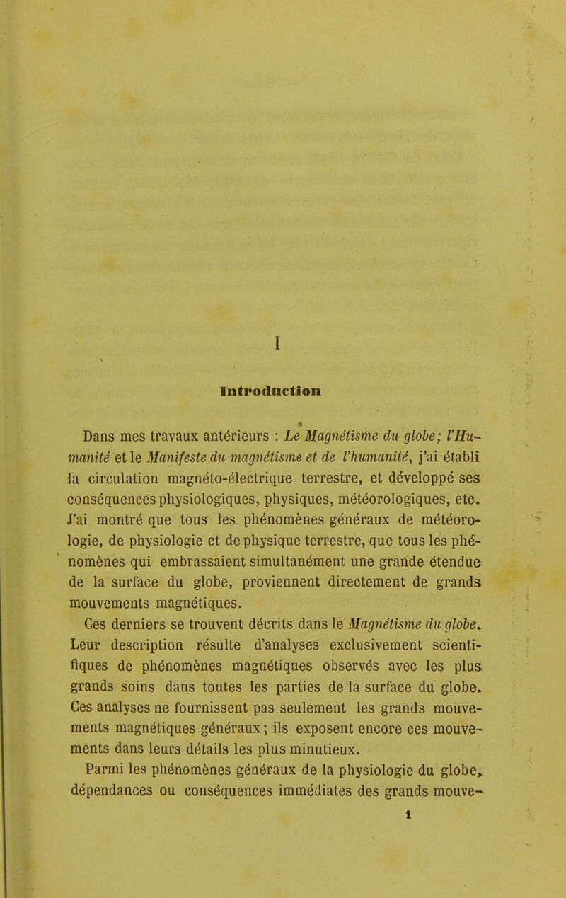 Infrodnction Dans mes travaux antérieurs : Le Magnétisme du globe; VHu- manité et le Manifeste du magnétisme et de l'humanité^ j'ai établi la circulation magnéto-électrique terrestre, et développé ses conséquences physiologiques, physiques, météorologiques, etc. J'ai montré que tous les phénomènes généraux de météoro- logie, de physiologie et de physique terrestre, que tous les phé- nomènes qui embrassaient simultanément une grande étendue de la surface du globe, proviennent directement de grands mouvements magnétiques. Ces derniers se trouvent décrits dans le Magnétisme du globe. Leur description résulte d'analyses exclusivement scienti- fiques de phénomènes magnétiques observés avec les plus grands soins dans toutes les parties de la surface du globe. Ces analyses ne fournissent pas seulement les grands mouve- ments magnétiques généraux ; ils exposent encore ces mouve- ments dans leurs détails les plus minutieux. Parmi les phénomènes généraux de la physiologie du globe, dépendances ou conséquences immédiates des grands mouve- 1