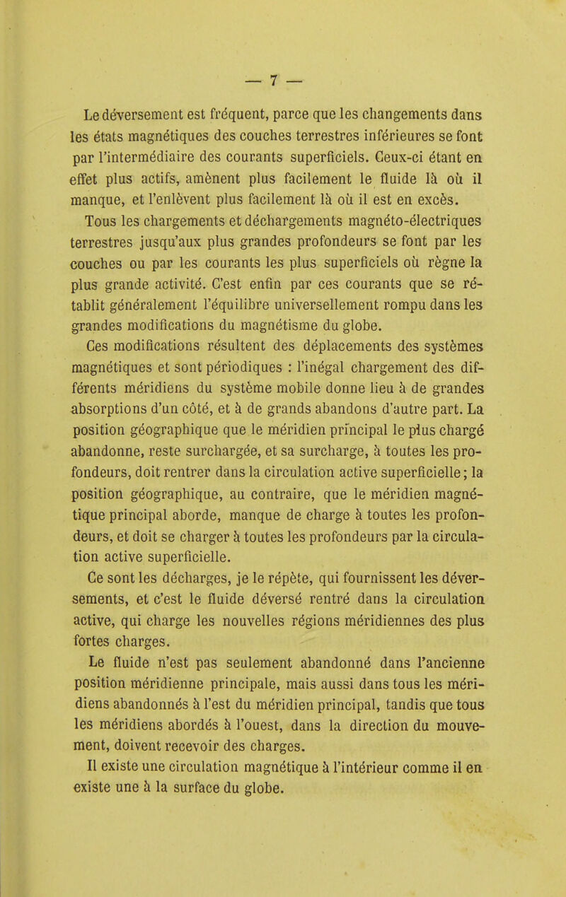 Le déversement est fréquent, parce que les changements dans les états magnétiques des couches terrestres inférieures se font par l'intermédiaire des courants superficiels. Ceux-ci étant en effet plus actifs, amènent plus facilement le fluide là où il manque, et l'enlèvent plus facilement là où il est en excès. Tous les chargements et déchargements magnéto-électriques terrestres jusqu'aux plus grandes profondeurs se font par les couches ou par les courants les plus superficiels où règne la plus grande activité. C'est enfin par ces courants que se ré- tablit généralement l'équilibre universellement rompu dans les grandes modifications du magnétisme du globe. Ces modifications résultent des déplacements des systèmes magnétiques et sont périodiques : l'inégal chargement des dif- férents méridiens du système mobile donne lieu à de grandes absorptions d'un côté, et à de grands abandons d'autre part. La position géographique que le méridien principal le plus chargé abandonne, reste surchargée, et sa surcharge, à toutes les pro- fondeurs, doit rentrer dans la circulation active superficielle ; la position géographique, au contraire, que le méridien magné- tique principal aborde, manque de charge à toutes les profon- deurs, et doit se charger à toutes les profondeurs par la circula- tion active superficielle. Ce sont les décharges, je le répète, qui fournissent les déver- sements, et c'est le fluide déversé rentré dans la circulation active, qui charge les nouvelles régions méridiennes des plus fortes charges. Le fluide n'est pas seulement abandonné dans l'ancienne position méridienne principale, mais aussi dans tous les méri- diens abandonnés à l'est du méridien principal, tandis que tous les méridiens abordés à l'ouest, dans la direction du mouve- ment, doivent recevoir des charges. Il existe une circulation magnétique à l'intérieur comme il en existe une à la surface du globe.