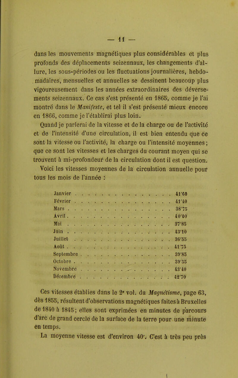 — 41 — dans les mouvements magnétiques plus considérables et plus profonds des déplacements seizennaux, les changements d'al- lure, les sous-périodes ou les fluctuations journalières, liebdo- , madaires, mensuelles et annuelles se dessinent beaucoup plus vigoureusement dans les années extraordinaires des déverse- ments seizennaux. Ce cas s'est présenté en 1865, comme je l'ai montré dans le Manifeste, et tel il s'est présenté mieux encore en 1866, comme je l'établirai plus loin. Quand je parlerai de la vitesse et de la charge ou de l'activité et de l'intensité d'une circulation, il est bien entendu que ce sont la vitesse ou l'activité, la charge ou l'intensité moyennes ; que ce sont les vitesses et les charges du courant moyen qui se trouvent à mi-profondeur de la circulation dont il est question. Voici les vitesses moyennes de la circulation annuelle pour tous les mois de l'année : Janvier 41'60 Février 4r40 Mars 38'75 Avril 40'00 Mai 37'85 Juin 43'10 Juillet 36'5S Août 41'7S Septembre 39'85 Octobre 39'55 Novembre 43'40 Décembre 42'70 Ces vitesses établies dans le 2« vol. du Magnétisme, page 63, dès 1855, résultent d'observations magnétiques faites à Bruxelles de 1840 h 1845; elles sont exprimées en minutes de parcours d'arc de grand cercle de la surface de la terre pour une niinute en temps. La moyenne vitesse est d'environ 40'. C'est à très peu près