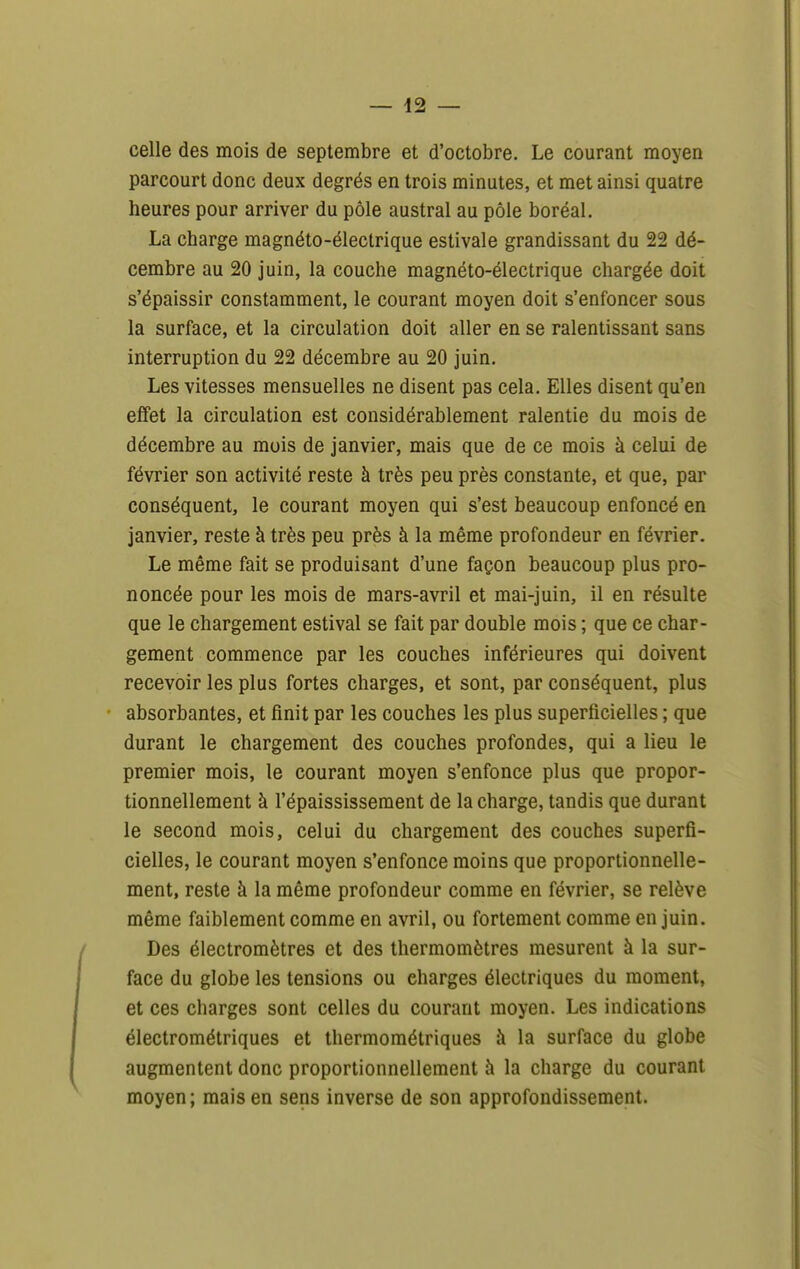 celle des mois de septembre et d'octobre. Le courant moyen parcourt donc deux degrés en trois minutes, et met ainsi quatre heures pour arriver du pôle austral au pôle boréal. La charge magnéto-électrique estivale grandissant du 22 dé- cembre au 20 juin, la couche magnéto-électrique chargée doit s'épaissir constamment, le courant moyen doit s'enfoncer sous la surface, et la circulation doit aller en se ralentissant sans interruption du 22 décembre au 20 juin. Les vitesses mensuelles ne disent pas cela. Elles disent qu'en effet la circulation est considérablement ralentie du mois de décembre au mois de janvier, mais que de ce mois à celui de février son activité reste à très peu près constante, et que, par conséquent, le courant moyen qui s'est beaucoup enfoncé en janvier, reste à très peu près à la même profondeur en février. Le même fait se produisant d'une façon beaucoup plus pro- noncée pour les mois de mars-avril et mai-juin, il en résulte que le chargement estival se fait par double mois ; que ce char- gement commence par les couches inférieures qui doivent recevoir les plus fortes charges, et sont, par conséquent, plus absorbantes, et finit par les couches les plus superficielles ; que durant le chargement des couches profondes, qui a lieu le premier mois, le courant moyen s'enfonce plus que propor- tionnellement à l'épaississement de la charge, tandis que durant le second mois, celui du chargement des couches superfi- cielles, le courant moyen s'enfonce moins que proportionnelle- ment, reste à la même profondeur comme en février, se relève même faiblement comme en avril, ou fortement comme en juin. Des électromètres et des thermomètres mesurent à la sur- face du globe les tensions ou charges électriques du moment, et ces charges sont celles du courant moyen. Les indications électrométriques et thermométriques à la surface du globe augmentent donc proportionnellement à la charge du courant moyen; mais en sens inverse de son approfondissement.