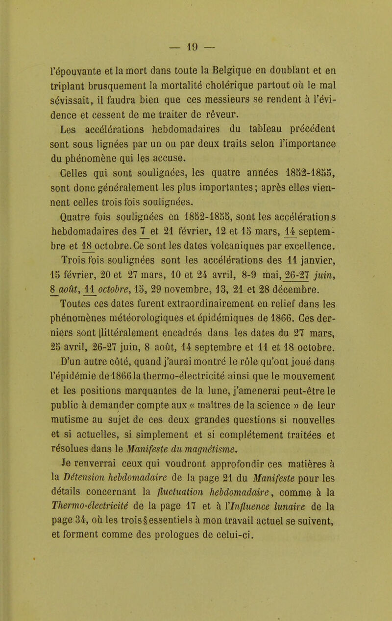 l'épouvante et la mort dans toute la Belgique en doublant et en triplant brusquement la mortalité cholérique partout où le mal sévissait, il faudra bien que ces messieurs se rendent à l'évi- dence et cessent de me traiter de rêveur. Les accélérations hebdomadaires du tableau précédent sont sous lignées par un ou par deux traits selon l'importance du phénomène qui les accuse. Celles qui sont soulignées, les quatre années 1852-1835, sont donc généralement les plus importantes; après elles vien- nent celles trois fois soulignées. Quatre fois soulignées en 1852-1855, sont les accélérations hebdomadaires des 7 et 21 février, 12 et 15 mars, 14 septem- bre et 18 octobre.Ce sont les dates volcaniques par excellence. Trois fois soulignées sont les accélérations des 11 janvier, 15 février, 20 et 27 mars, 10 et 24 avril, 8-9 mai, 26-27 juin, 8 août, 11 octobre, 15, 29 novembre, 13, 21 et 28 décembre. Toutes ces dates furent extraordinairement en relief dans les phénomènes météorologiques et épidémiques de 1866. Ces der- niers sont [littéralement encadrés dans les dates du 27 mars, 25 avril, 26-27 juin, 8 août, 14 septembre et 11 et 18 octobre. D'un autre côté, quand j'aurai montré le rôle qu'ont joué dans l'épidémie de 1866 la thermo-électricité ainsi que le mouvement et les positions marquantes de la lune, j'amènerai peut-être le public à demander compte aux « maîtres de la science » de leur mutisme au sujet de ces deux grandes questions si nouvelles et si actuelles, si simplement et si complètement traitées et résolues dans le Manifeste du magnétisme. Je renverrai ceux qui voudront approfondir ces matières à la Détension hebdomadaire de la page 21 du Manifeste pour les détails concernant la fluctuation hebdomadaire, comme à la Thermo-électricité de la page 17 et à l'Influence lunaire de la page 34, oii les trois § essentiels à mon travail actuel se suivent, et forment comme des prologues de celui-ci.