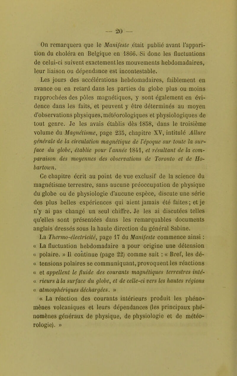 On remarquera que le Manifeste était publié avant l'appari- tion du choléra en Belgique en 1866. Si donc les fluctuations de celui-ci suivent exactement les mouvements hebdomadaires, leur liaison ou dépendance est incontestable. Les jours des accélérations hebdomadaires, faiblement en avance ou en retard dans les parties du globe plus ou moins rapprochées des pôles magnétiques, y sont également en évi- dence dans les faits, et peuvent y être déterminés au moyen d'observations physiques, météorologiques et physiologiques de tout genre. Je les avais établis dès 1858, dans le troisième volume du Magnétisme, page 235, chapitre XV, intitulé Allure générale de la circulation magnétique de Vépoque sur toute la sur- face du globe, établie pour l'année 1841, et résultant de la com- paraison des moyennes des observations de Toronto et de Ho- hartown. Ce chapitre écrit au point de vue exclusif de la science du magnétisme terrestre, sans aucune préoccupation de physique du globe ou de physiologie d'aucune espèce, discute une série des plus belles expériences qui aient jamais été faites ; et je n'y ai pas changé un seul chiffre. Je les ai discutées telles qu'elles sont présentées dans les remarquables documents anglais dressés sous la haute direction du général Sabine. La Thermo-électricité, page 17 du Manifeste commence ainsi : « La fluctuation hebdomadaire a pour origine une détension « polaire. » Il continue (page 2:2) comme suit : « Bref, les dé- « tensions polaires se communiquant, provoquent les réactions « et appellent le fluide des courants magnétiques terrestres inté- « rieurs à la surface du globe, et de celle-ci vers les hautes régions « atjnosphériques déchargées. » « La réaction des courants intérieurs produit les phéno- mènes volcaniques et leurs dépendances (les principaux phé- nomènes généraux de physique, de physiologie et de météo- rologie). »