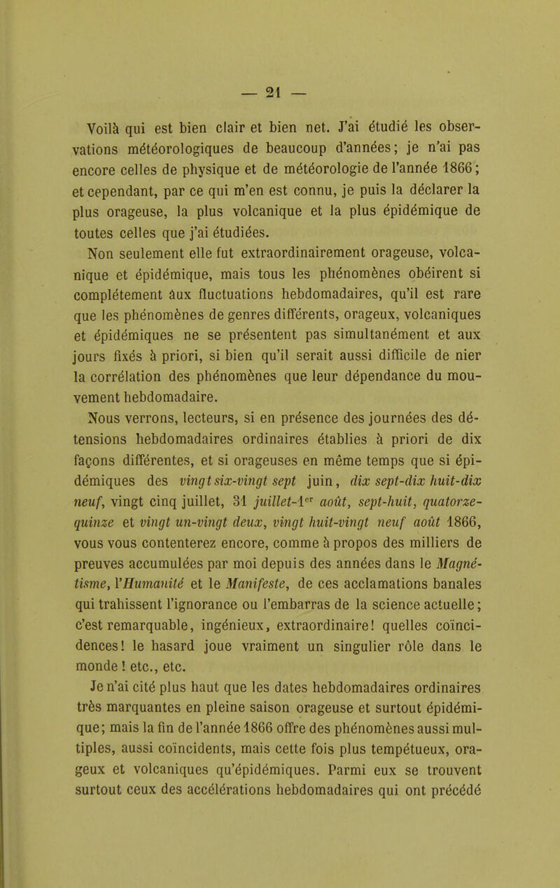 Voilà qui est bien clair et bien net. J'ai étudié les obser- vations météorologiques de beaucoup d'années; je n'ai pas encore celles de physique et de météorologie de l'année 1866; et cependant, par ce qui m'en est connu, je puis la déclarer la plus orageuse, la plus volcanique et la plus épidémique de toutes celles que j'ai étudiées. Non seulement elle fut extraordinairement orageuse, volca- nique et épidémique, mais tous les phénomènes obéirent si complètement âux fluctuations hebdomadaires, qu'il est rare que les phénomènes de genres diff'érents, orageux, volcaniques et épidémiques ne se présentent pas simultanément et aux jours fixés à priori, si bien qu'il serait aussi difficile de nier la corrélation des phénomènes que leur dépendance du mou- vement hebdomadaire. Nous verrons, lecteurs, si en présence des journées des dé- tensions hebdomadaires ordinaires établies à priori de dix façons différentes, et si orageuses en même temps que si épi- démiques des vingt six-vingt sept juin, dix sept-dix huit-dix neuf, vingt cinq juillet, 31 juillet-i^'' août, sept-huit, quatorze- quinze et vingt un-vingt deux, vingt huit-vingt neuf août 1866, vous vous contenterez encore, comme à propos des milliers de preuves accumulées par moi depuis des années dans le Magné- tisme, l'Humanité et le Manifeste, de ces acclamations banales qui trahissent l'ignorance ou l'embarras de la science actuelle ; c'est remarquable, ingénieux, extraordinaire! quelles coïnci- dences! le hasard joue vraiment un singulier rôle dans le monde ! etc., etc. Je n'ai cité plus haut que les dates hebdomadaires ordinaires très marquantes en pleine saison orageuse et surtout épidémi- que; mais la fin de l'année 1866 offre des phénomènes aussi mul- tiples, aussi coïncidents, mais cette fois plus tempétueux, ora- geux et volcaniques qu'épidémiques. Parmi eux se trouvent surtout ceux des accélérations hebdomadaires qui ont précédé