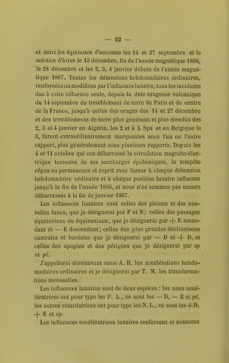 et suivi les équinoxes d'automne les 14 et 27 septembre et le solstice d'hiver le 13 décembre, fin de l'année magnétique 1866, le 28 décembre et les 2, 3, 4 janvier débuts de l'année magné- tique 1867. Toutes les détensions hebdomadaires ordinaires, renforcées ou modifiées par l'influence lunaire, tous les incidents dus à cette influence seule, depuis la date orageuse volcanique du 14 septembre du tremblement de terre de Paris et du centre de la France, jusqu'à celles des orages des 14 et 27 décembre et des tremblements de terre plus généraux et plus étendus des 2, 3 et 4 janvier en Algérie, les 2 et 4 à Spa et en Belgique le 3, furent extraordinairement marquantes sous l'un ou l'autre rapport, plus généralement sous plusieurs rapports. Depuis les 4 et 11 octobre qui ont débarrassé la circulation magnéto-élec- trique terrestre de ses surcharges épidémiques, la tempête régna en permanence et reprit avec fureur à chaque détension hebdomadaire ordinaire et à chaque position lunaire influente jusqu'à la fin de l'année 1866, et nous n'en sommes pas encore débarrassés à la fin de janvier 1867. Les influences lunaires sont celles des pleines et des nou- velles lunes, que je désignerai par P et N; celles des passages équatoriaux ou équinoxiaux, que je désignerai par + E ascen- dant et — E descendant; celles des plus grandes déclinaisons australes et boréales que je désignerai par — D et -f I^j et celles des apogées et des périgées que je désignerai par ap et pé. J'appellerai dorénavant aussi A. H. les accélérations hebdo- madaires ordinaires et je désignerai par T. M. les transforma- lions mensuelles. Les influences lunaires sont de deux espèces : les unes accé- lératrices ont pour type les P. L., ce sont les — D, — E et pé, les autres retardatrices ont pour type les N. L., ce sont les-f-D, -j- E et ap. Les influences accélératrices lunaires renforcent et avancent