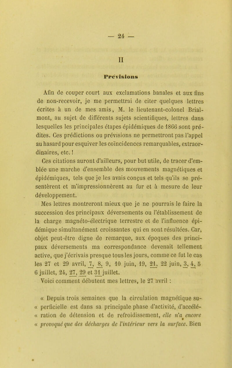 II ' PréTisions Afin de couper court aux exclamations banales et aux fins de non-recevoir, je me permettrai de citer quelques lettres écrites à un de mes amis, M. le lieutenant-colonel Brial- mont, au sujet de différents sujets scientifiques, lettres dans lesquelles les principales étapes épidémiques de 1866 sont pré- dites. Ces prédictions ou prévisions ne permettront pas l'appel au hasard pour esquiver les coïncidences remarquables, extraor- dinaires, etc. ! Ces citations auront d'ailleurs, pour but utile, de tracer d'em- blée une marche d'ensemble des mouvements magnétiques et épidémiques, tels que je les avais conçus et tels qu'ils se pré- sentèrent et m'impressionnèrent au fur et à mesure de leur développement. Mes lettres montreront mieux que je ne pourrais le faire la succession des principaux déversements ou l'établissement de la charge magnéto-électrique terrestre et de l'influence épi- démique simultanément croissantes qui en sont résultées. Car, objet peut-être digne de remarque, aux époques des princi- paux déversements ma correspondance devenait tellement active, que j'écrivais presque tous les jours, comme ce fut le cas les 27 et 29 avril, 2» 8, 9, 10 juin, 19, 21, 22 juin, 3^,4,5 6 juillet, 24, 27, 29 et 31_juillet. Voici comment débutent mes lettres, le 27 avril : « Depuis trois semaines que la circulation magnétique su- ce perficielle est dans sa principale phase d'activité, d'accélé- « ration de détension et de refroidissement, elle n'a encore « provoqué que des décharges de l'intérieur vers la surface. Bien