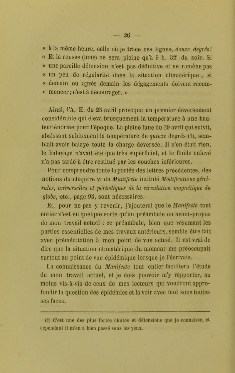 « à la même heure, celle où je trace ces lignes, douze degrés! « Et la rousse (lune) ne sera pleine qu'à 9 h. 32' du soir. Si « une pareille détension n'est pas définitive et ne ramène pas « un peu de régularité dans la situation climatérique , si « demain ou après demain les dégagements doivent recom- « mencer ; c'est à décourager. » Ainsi, l'A. H, du 25 avril provoqua un premier déversement considérable qui éleva brusquement la température à une hau- teur énorme pour l'époque. La pleine lune du 29 avril qui suivit, abaissant subitement la température de quinze degrés (1), sem- blait avoir balayé toute la charge déversée. Il n'en était rien, le balayage n'avait été que très superficiel, et le fluide enlevé n'a pas tardé à être restitué par les couches inférieures. Pour comprendre toute la portée des lettres précédentes, des notions du chapitre vi du Manifeste intitulé Modifications géné- rales, universelles et péiiodiques de la circulation magnétique du globe, etc., page 95, sont nécessaires. Et, pour ne pas y revenir, j'ajouterai que le Manifeste tout entier n'est en quelque sorte qu'un préambule ou avant-propos de mon travail actuel : ce préambule, bien que résumant les parties essentielles de mes travaux antérieurs, semble être fait avec préméditation à mon point de vue actuel. Il est vrai de dire que la situation climatérique du moment me préoccupait surtout au point de vue épidémique lorsque je l'écrivais. La connaissance du Manifeste tout entier facilitera l'étude de mon travail actuel, et je dois pouvoir m'y rapporter, au moins vis-à-vis de ceux de mes lecteurs qui voudront appro- fondir la question des épidémies et la voir avec moi sous toutes ses faces. (1) C'est une des plus fortes chutes et délensions que je connaisse, et cependant il m'en a bien passé sous les yeux.