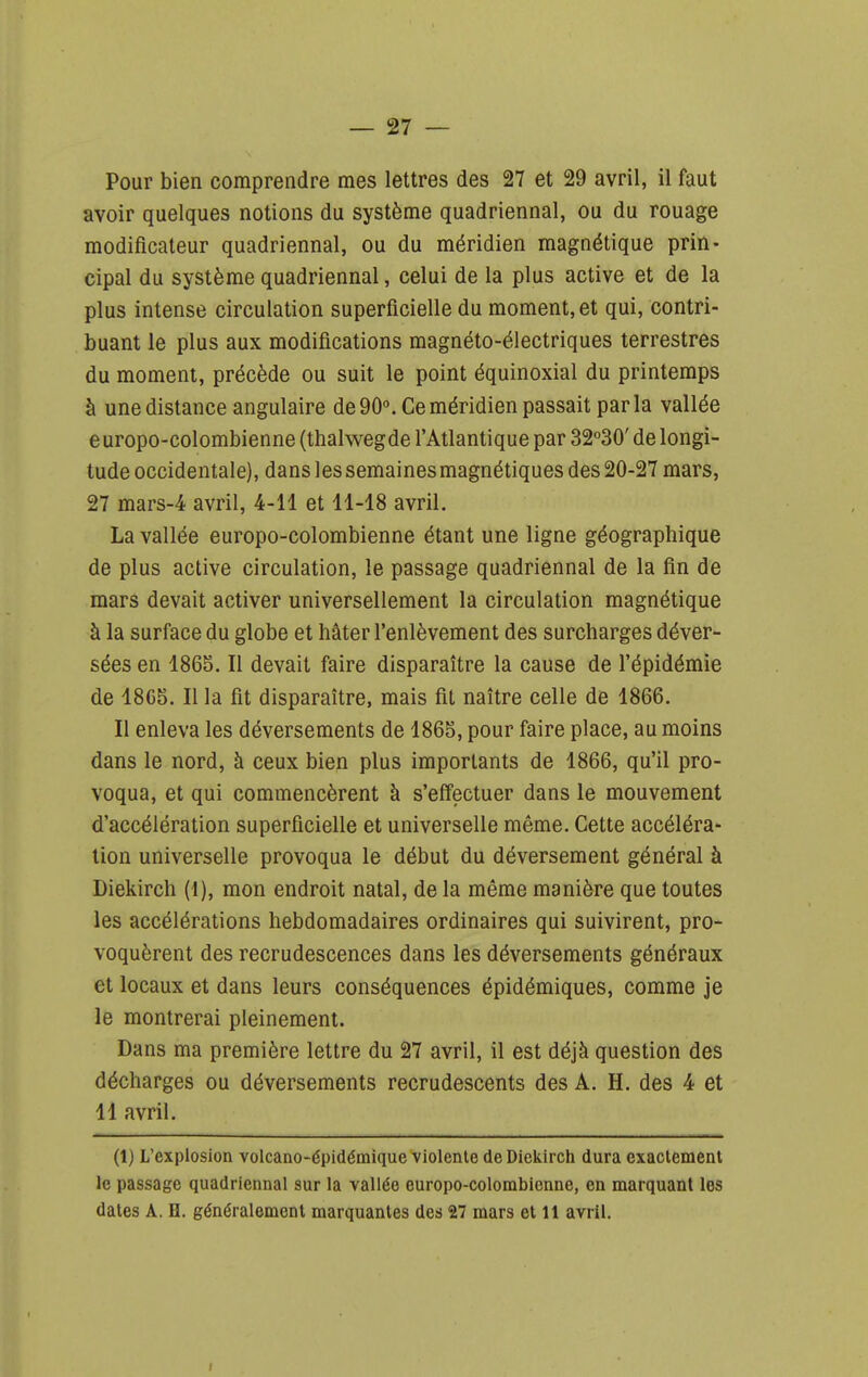 — 27 — Pour bien comprendre mes lettres des 27 et 29 avril, il faut avoir quelques notions du système quadriennal, ou du rouage modificateur quadriennal, ou du méridien magnétique prin- cipal du système quadriennal, celui de la plus active et de la plus intense circulation superficielle du moment, et qui, contri- buant le plus aux modifications magnéto-électriques terrestres du moment, précède ou suit le point équinoxial du printemps à une distance angulaire de 90°. Ce méridien passait parla vallée europo-colombienne (thalwegde l'Atlantique par 32°30' de longi- tude occidentale), dans les semaines magnétiques des 20-27 mars, 27 mars-4 avril, 4-11 et 11-18 avril. La vallée europo-colombienne étant une ligne géographique de plus active circulation, le passage quadriennal de la fin de mars devait activer universellement la circulation magnétique à la surface du globe et hâter l'enlèvement des surcharges déver- sées en 1865. Il devait faire disparaître la cause de l'épidémie de 18C5. Il la fit disparaître, mais fit naître celle de 1866. Il enleva les déversements de 1865, pour faire place, au moins dans le nord, à ceux bien plus importants de 1866, qu'il pro- voqua, et qui commencèrent à s'effectuer dans le mouvement d'accélération superficielle et universelle même. Cette accéléra- lion universelle provoqua le début du déversement général à Diekirch (1), mon endroit natal, de la même manière que toutes les accélérations hebdomadaires ordinaires qui suivirent, pro- voquèrent des recrudescences dans les déversements généraux et locaux et dans leurs conséquences épidémiques, comme je le montrerai pleinement. Dans ma première lettre du 27 avril, il est déjà question des décharges ou déversements recrudescents des A. H. des 4 et 11 avril. (1) L'explosion volcano-épidémique violente de Diekirch dura exactement le passage quadriennal sur la vallée europo-colombienne, en marquant les