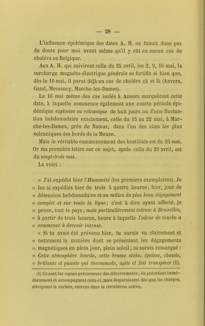 L'influence épidémique des dates A. H. ne faisait donc pas de doute pour moi avant même qu'il y eût eu aucun cas de choléra en Belgique. Aux A. H. qui suivirent celle du 25 avril, les 2, 9, 16 mai, la surcharge magnéto-électrique générale se fortifia si bien que, dès le 16 mai, il parut déjà un cas de choléra çà et là (Anvers, Gand, Messancy, Marche-les-Dames). Le 16 mai même des cas isolés à Anvers marquèrent cette date, à laquelle commence également une courte période épi- démique explosive ou volcanique de huit jours ou d'une fluctua- tion hebdomadaire exactement, celle du 15 au 22 mai, à Mar- che-les-Dames, près de Namur, dans l'un des sites les plus volcaniques des bords de la Meuse. Mais le véritable commencement des hostilités est du 23 7nai. Or ma première lettre sur ce sujet, après celle du 29 avril, est du vingt-trois mai. La voici : « J'ai expédié hier VHumanité (les premiers exemplaires). Je « les ai expédiés hier de trois à quatre heures ; hier, jour de « détension hebdomadaire et au milieu du plus beau dégagement « complet et sur toute la ligne; c'est à dire ayant affecté, je « pense, tout le pays ; mais particulièrement intense à Bruxelles, (c à partir de trois heures, heure à laquelle Vodeur de tourbe a « commencé à devenir intense. « Si tu avais été prévenu hier, tu aurais vu clairement et « nettement la manière dont se présentent les dégagements « magnétiques en plein jour, plein soleil ; tu aurais remarqué : « Cette atmosphère lourde, cette brume sèche, épaisse, chaude, « brûlante et puante qui incommode, agite et fait transpirer (1). (1) Ce sont les signes précurseurs des déversements ; ils préccdenl imraé- dialcmenlet accompagnent ceux-ci, mais disparaissent dès que les charges, atteignant la surface, entrent dans la circulation active.
