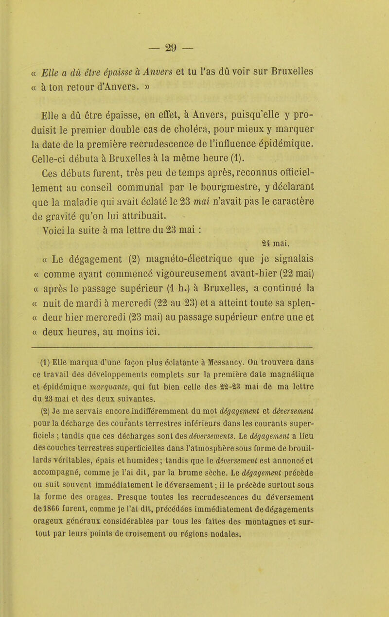 « Elle a dû être épaisse à Anvers et tu l'as dû voir sur Bruxelles « à ton retour d'Anvers. » Elle a dû être épaisse, en effet, à Anvers, puisqu'elle y pro- duisit le premier double cas de choléra, pour mieux y marquer la date de la première recrudescence de l'influence épidémique. Celle-ci débuta à Bruxelles à la même heure (1). Ces débuts furent, très peu de temps après, reconnus officiel- lement au conseil communal par le bourgmestre, y déclarant que la maladie qui avait éclaté le 23 mai n'avait pas le caractère de gravité qu'on lui attribuait. Voici la suite à ma lettre du 23 mai : 24 mai. « Le dégagement (2) magnéto-électrique que je signalais « comme ayant commencé vigoureusement avant-hier (22 mai) « après le passage supérieur (1 h.) à Bruxelles, a continué la a nuit de mardi à mercredi (22 au 23) et a atteint toute sa splen- « deur hier mercredi (23 mai) au passage supérieur entre une et « deux heures, au moins ici. (1) Elle marqua d'une façon plus éclatante à Messancy. On trouvera dans ce travail des développements complets sur la première date magnétique et épidémique marquante, qui fut bien celle des 22-2» mai de ma lettre du 23 mai et des deux suivantes. (2) Je me servais encore indifféremment du mot dégagement et déversement pour la décharge des courants terrestres inférieurs dans les courants super- ficiels ; tandis que ces décharges sont des déversements. Le dégagement a lieu des couches terrestres superficielles dans l'atmosphère sous forme de brouil- lards véritables, épais et humides ; tandis que le déversement est annoncé et accompagné, comme je l'ai dit, par la brume sèche. Le dégagement précède ou suit souvent immédiatement le déversement ; il le précède surtout sous la forme des orages. Presque toutes les recrudescences du déversement de 1866 furent, comme je l'ai dit, précédées immédiatement de dégagements orageux généraux considérables par tous les faîtes des montagnes et sur- tout par leurs points de croisement ou régions nodales.