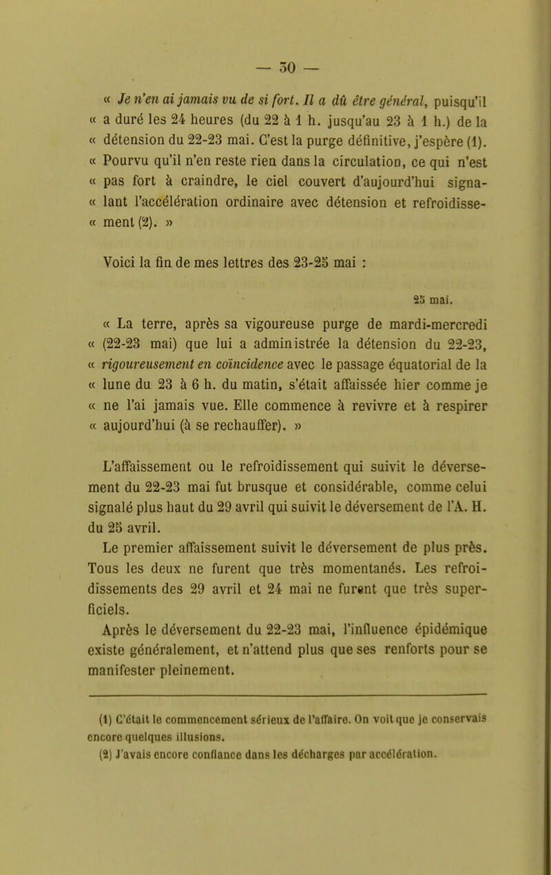 — 50 — « Je n'en ai jamais vu de si fort. Il a dû être général, puisqu'il « a duré les 24 heures (du 22 à 1 h. jusqu'au 23 à 1 h.) de la « détension du 22-23 mai. C'est la purge définitive, j'espère (1). « Pourvu qu'il n'en reste rien dans la circulation, ce qui n'est « pas fort à craindre, le ciel couvert d'aujourd'hui signa- « lant l'accélération ordinaire avec détension et refroidisse- « ment (2). » Voici la fin de mes lettres des 23-2o mai : 25 mai. « La terre, après sa vigoureuse purge de mardi-mercredi « (22-23 mai) que lui a administrée la détension du 22-23, « rigoureusement en coïncidence avec le passage équatorial de la « lune du 23 à 6 h. du matin, s'était affaissée hier comme je « ne l'ai jamais vue. Elle commence à revivre et à respirer « aujourd'hui (à se réchauffer). » L'affaissement ou le refroidissement qui suivit le déverse- ment du 22-23 mai fut brusque et considérable, comme celui signalé plus haut du 29 avril qui suivit le déversement de l'A. H. du 25 avril. Le premier affaissement suivit le déversement de plus près. Tous les deux ne furent que très momentanés. Les refroi- dissements des 29 avril et 24 mai ne furent que très super- ficiels. Après le déversement du 22-23 mai, l'influence épidémique existe généralement, et n'attend plus que ses renforts pour se manifester pleinement. (1) C'était le commencement sérieux de l'affaire. On voit que je conservais encore quelques illusions. (2) J'avais encore conflancc dans les décharges par accélération.