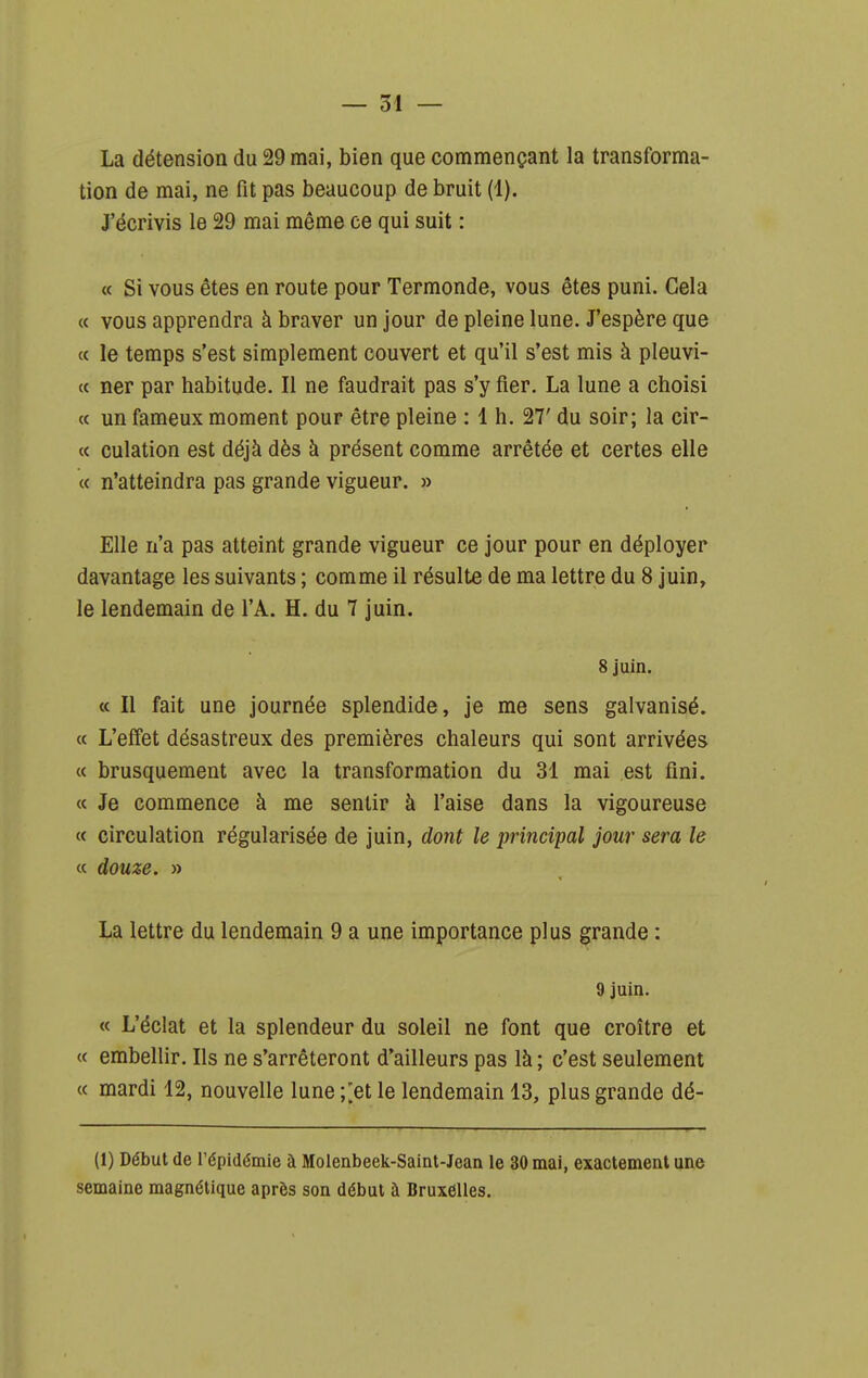 La détension du 29 mai, bien que commençant la transforma- tion de mai, ne fit pas beaucoup de bruit (1). J'écrivis le 29 mai même ce qui suit : « Si vous êtes en route pour Termonde, vous êtes puni. Gela « vous apprendra à braver un jour de pleine lune. J'espère que « le temps s'est simplement couvert et qu'il s'est mis à pleuvi- « ner par habitude. Il ne faudrait pas s'y fier. La lune a choisi « un fameux moment pour être pleine : 1 h. 27' du soir; la cir- « culation est déjà dès à présent comme arrêtée et certes elle « n'atteindra pas grande vigueur. » Elle n'a pas atteint grande vigueur ce jour pour en déployer davantage les suivants ; comme il résulte de ma lettre du 8 juin, le lendemain de l'A. H. du 7 juin. 8 juin. « II fait une journée splendide, je me sens galvanisé. « L'effet désastreux des premières chaleurs qui sont arrivées « brusquement avec la transformation du 31 mai est fini. « Je commence à me sentir à l'aise dans la vigoureuse « circulation régularisée de juin, dont le principal jour sera le « douze. » La lettre du lendemain 9 a une importance plus grande : 9 juin. « L'éclat et la splendeur du soleil ne font que croître et « embellir. Ils ne s'arrêteront d'ailleurs pas là; c'est seulement « mardi 12, nouvelle lune ;;et le lendemain 13, plus grande dé- (1) Début de l'épidémie à Molenbeek-Saint-Jean le 30 mai, exactement une semaine magnétique après son début à Bruxelles.