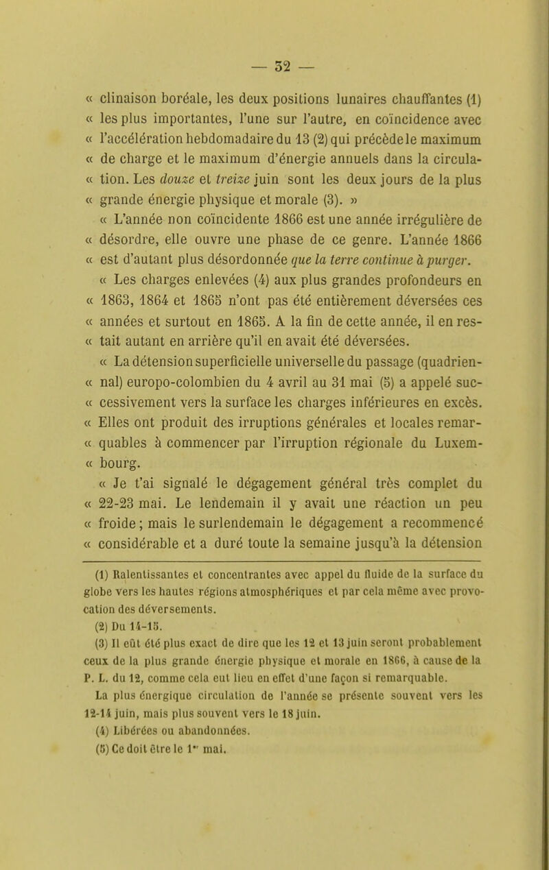 « clinaison boréale, les deux positions lunaires chauffantes (1) « les plus importantes, l'une sur l'autre, en coïncidence avec « l'accélération hebdomadaire du 13 (2) qui précède le maximum « de charge et le maximum d'énergie annuels dans la circula- « tion. Les douze et treize juin sont les deux jours de la plus « grande énergie physique et morale (3). » « L'année non coïncidente 1866 est une année irrégulière de « désordre, elle ouvre une phase de ce genre. L'année 1866 « est d'autant plus désordonnée que la terre continue à purger. « Les charges enlevées (4) aux plus grandes profondeurs en « 1863, 1864 et 1865 n'ont pas été entièrement déversées ces « années et surtout en 1865. A la fin de cette année, il en res- « tait autant en arrière qu'il en avait été déversées. « La détension superficielle universelle du passage (quadrien- « nal) europo-colombien du 4 avril au 31 mai (5) a appelé suc- « cessivement vers la surface les charges inférieures en excès. « Elles ont produit des irruptions générales et locales remar- « quables à commencer par l'irruption régionale du Luxem- « bourg. « Je t'ai signalé le dégagement général très complet du « 22-23 mai. Le lendemain il y avait une réaction un peu « froide; mais le surlendemain le dégagement a recommencé « considérable et a duré toute la semaine jusqu'à la détension (1) Ralenlissanles et concentrantes avec appel du fluide de la surface du globe vers les hautes régions atmosphériques et par cela même avec provo- cation des déversements. (2) Du 14-ia. (3) Il eiit été plus exact de dire que les 12 et 13 juin seront probablement ceux de la plus grande énergie physique el morale en 1866, à cause de la P. L. du 12, comme cela eut lieu en effet d'une façon si remarquable. La plus énergique circulation de l'année se présente souvent vers les 12-14 juin, mais plus souvent vers le 18 juin. (4) Libérées ou abandonnées. (K) Ce doit être le 1 mai.