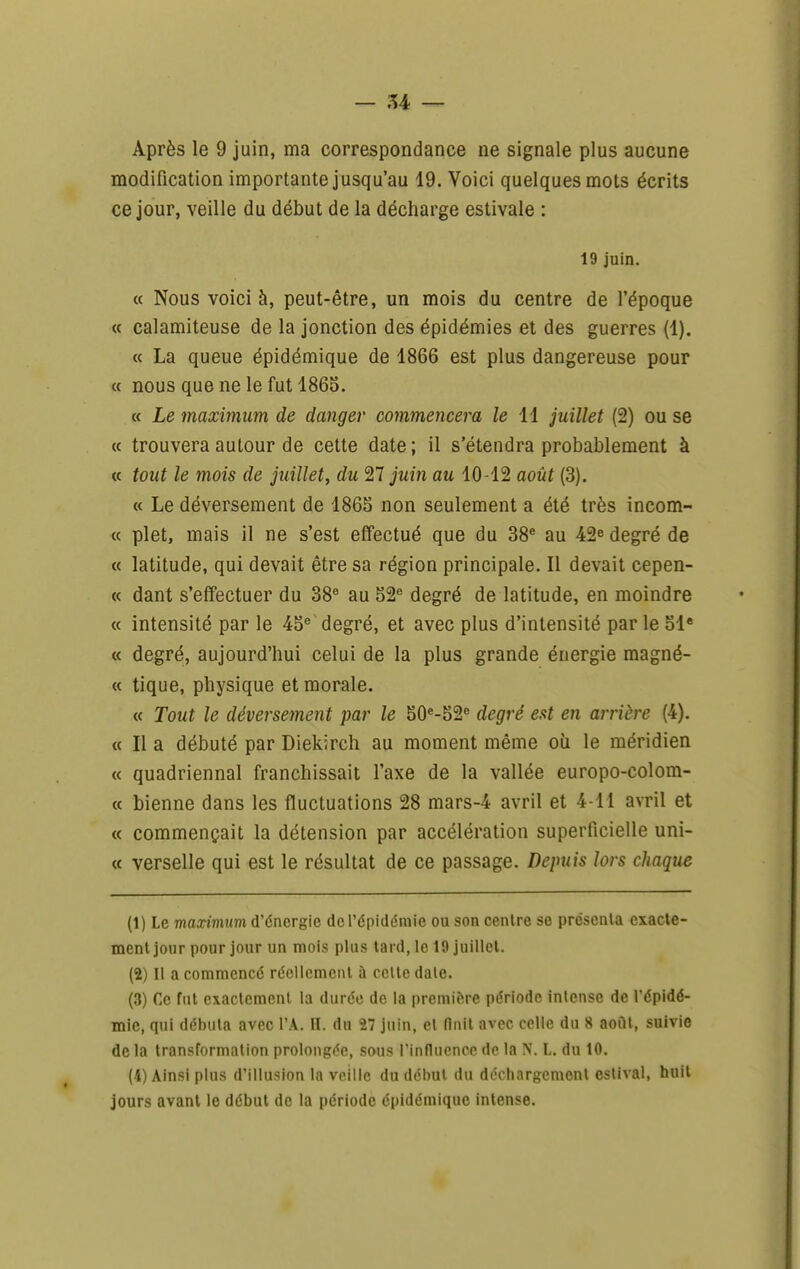 Après le 9 juin, ma correspondance ne signale plus aucune modification importante jusqu'au 19. Voici quelques mots écrits ce jour, veille du début de la décharge estivale : 19 juin. « Nous voici à, peut-être, un mois du centre de l'époque « calamiteuse de la jonction des épidémies et des guerres (1). « La queue épidémique de 4866 est plus dangereuse pour « nous que ne le fut 1865. « Le maximum de danger commencera le 11 juillet (2) ou se <( trouvera autour de cette date; il s'étendra probablement à « tout le mois de juillet, du 27 juin au 10-12 août (3). « Le déversement de 186S non seulement a été très incom- « plet, mais il ne s'est effectué que du 38^ au 42^ degré de « latitude, qui devait être sa région principale. Il devait cepen- « dant s'effectuer du 38^ au S2'= degré de latitude, en moindre « intensité par le 4o^ degré, et avec plus d'intensité par le 51* « degré, aujourd'hui celui de la plus grande énergie magné- « tique, physique et morale. « Tout le déversement par le 50«-52« degré eut en arrière (4). « Il a débuté par Diekirch au moment même oîi le méridien « quadriennal franchissait l'axe de la vallée europo-colom- « bienne dans les fluctuations 28 mars-4 avril et 4-11 avril et « commençait la détension par accélération superficielle uni- « verselle qui est le résultat de ce passage. Depuis lors chaque (1) Le maximum d'énergie de l'épidémie ou son centre se présenta exacte- ment jour pour jour un mois plus tard, le 19 juillet. (2) Il a commencé réoUcmciU à celte date. (3) Ce fut exactement la durée de la première période intense de l'épidé- mie, qui débuta avec l'A. H. du 27 juin, et finit avec celle du 8 août, suivie de la transformation prolongée, sous rinfluencc de la N. L. du 10. (4) Ainsi plus d'illusion la veille du début du déchargement estival, huit jours avant le début de la période épidémique intense.