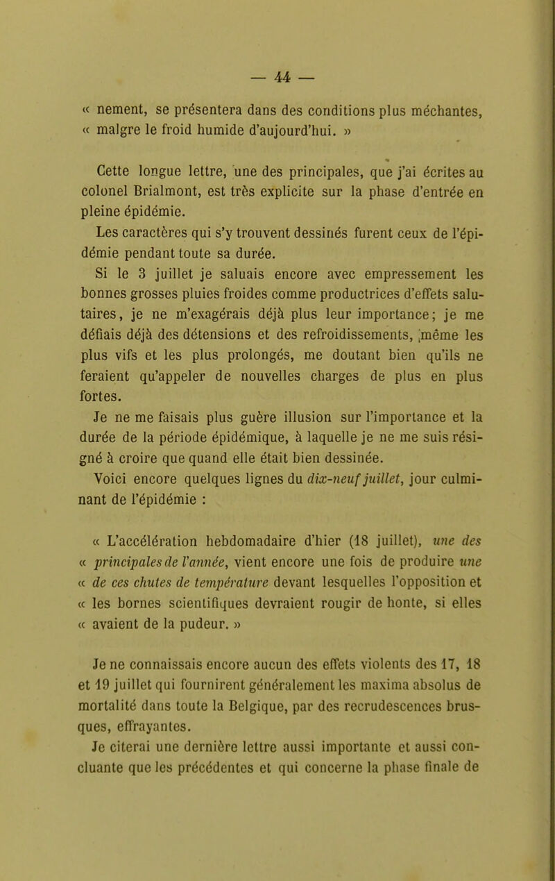 « nement, se présentera dans des conditions plus méchantes, « maigre le froid humide d'aujourd'hui. » Cette longue lettre, une des principales, que j'ai écrites au colonel Brialmont, est très explicite sur la phase d'entrée en pleine épidémie. Les caractères qui s'y trouvent dessinés furent ceux de l'épi- démie pendant toute sa durée. Si le 3 juillet je saluais encore avec empressement les bonnes grosses pluies froides comme productrices d'effets salu- taires, je ne m'exagérais déjà plus leur importance; je me défiais déjà des détensions et des refroidissements, ;même les plus vifs et les plus prolongés, me doutant bien qu'ils ne feraient qu'appeler de nouvelles charges de plus en plus fortes. Je ne me faisais plus guère illusion sur l'importance et la durée de la période épidémique, à laquelle je ne me suis rési- gné à croire que quand elle était bien dessinée. Voici encore quelques lignes du dix-neuf juillet, jour culmi- nant de l'épidémie : « L'accélération hebdomadaire d'hier (18 juillet), une des « principales de Vannée, vient encore une fois de produire une « de ces chutes de température devant lesquelles l'opposition et (c les bornes scientifiques devraient rougir de honte, si elles (c avaient de la pudeur. » Je ne connaissais encore aucun des effets violents des 17, 18 et 19 juillet qui fournirent généralement les maxima absolus de mortalité dans toute la Belgique, par des recrudescences brus- ques, effrayantes. Je citerai une dernière lettre aussi importante et aussi con- cluante que les précédentes et qui concerne la phase finale de