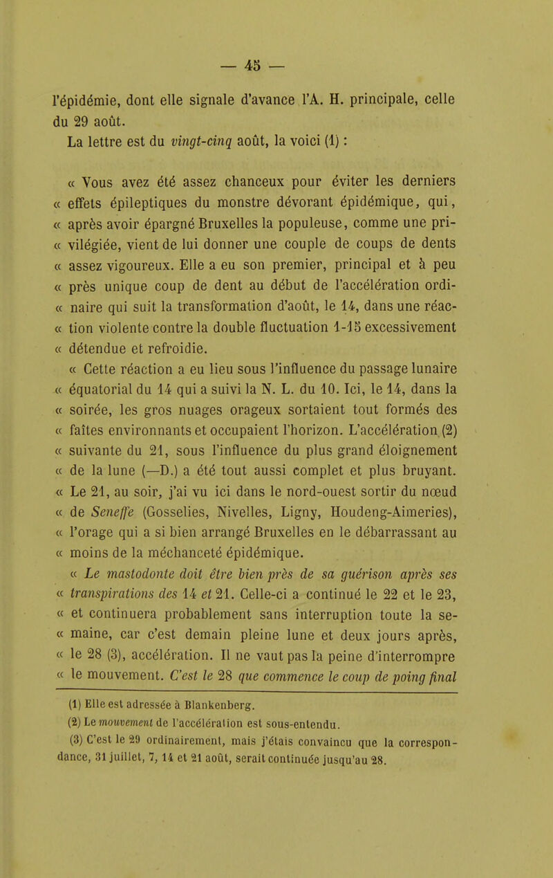 l'épidémie, dont elle signale d'avance l'A. H. principale, celle du 29 août. La lettre est du vingt-cinq août, la voici (1) : « Vous avez été assez chanceux pour éviter les derniers « effets épileptiques du monstre dévorant épidémique, qui, « après avoir épargné Bruxelles la populeuse, comme une pri- « vilégiée, vient de lui donner une couple de coups de dents « assez vigoureux. Elle a eu son premier, principal et à peu « près unique coup de dent au début de l'accélération ordi- « naire qui suit la transformation d'août, le 14, dans une réac- « tion violente contre la double fluctuation 1-15 excessivement « détendue et refroidie. « Cette réaction a eu lieu sous l'influence du passage lunaire « équatorial du 14 qui a suivi la N. L. du 10. Ici, le 14, dans la « soirée, les gros nuages orageux sortaient tout formés des « faîtes environnants et occupaient l'horizon. L'accélération (2) « suivante du 21, sous l'influence du plus grand éloignement « de la lune (—D.) a été tout aussi complet et plus bruyant. « Le 21, au soir, j'ai vu ici dans le nord-ouest sortir du nœud « de Seneffe (Gosselies, Nivelles, Ligny, Houdeng-Aimeries), « l'orage qui a si bien arrangé Bruxelles en le débarrassant au « moins de la méchanceté épidémique. « Le mastodonte doit être bien près de sa guérison après ses « transpirations des 14 et 21. Celle-ci a continué le 22 et le 23, « et continuera probablement sans interruption toute la se- « maine, car c'est demain pleine lune et deux jours après, « le 28 (3), accélération. Il ne vaut pas la peine d'interrompre « le mouvement. C'est le 28 que commence le coup de poing final (1) Elle est adressée à Biankenberg. (2) iQmouvemeni de l'accélérai ion est sous-enlendu. (3) C'est le 29 ordinairement, mais j'étais convaincu que la correspon- dance, 31 juillet, 7,14 et 21 août, serait continuée jusqu'au 28.