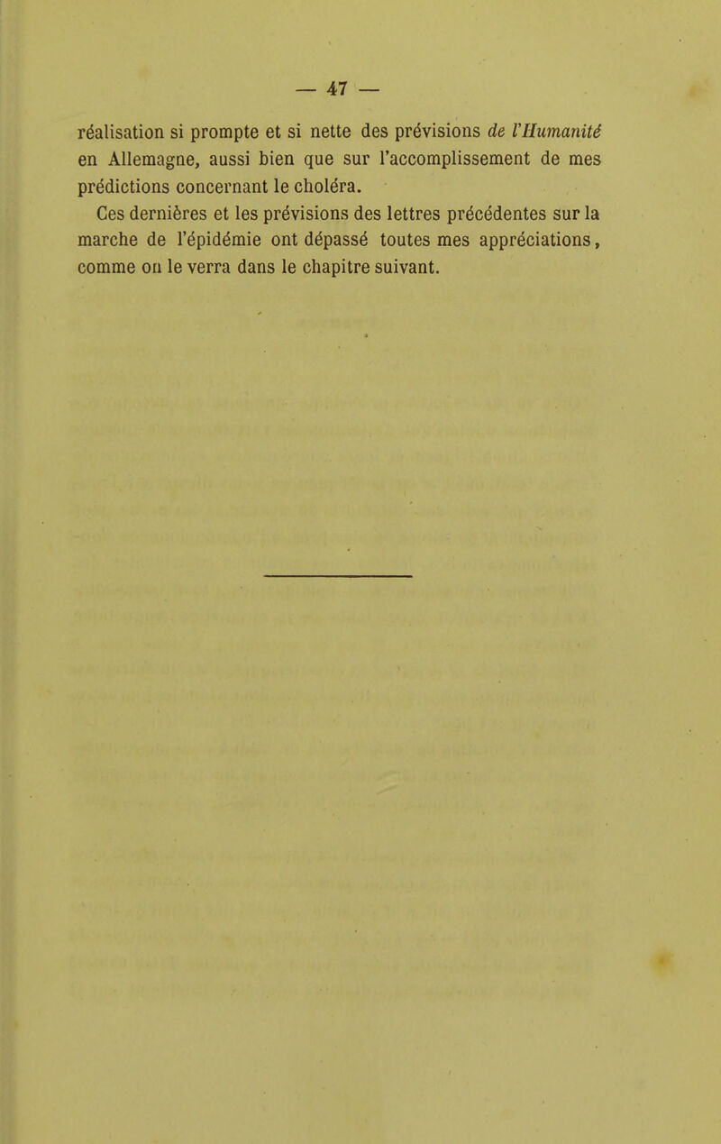 réalisation si prompte et si nette des prévisions de rHumanité en Allemagne, aussi bien que sur l'accomplissement de mes prédictions concernant le choléra. Ces dernières et les prévisions des lettres précédentes sur la marche de l'épidémie ont dépassé toutes mes appréciations, comme on le verra dans le chapitre suivant.