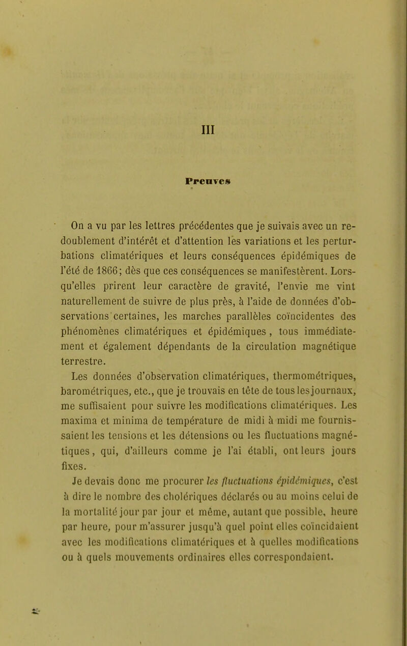 PrcuTC» On a vu par les lettres précédentes que je suivais avec un re- doublement d'intérêt et d'attention les variations et les pertur- bations climatériques et leurs conséquences épidémiques de l'été de 1866; dès que ces conséquences se manifestèrent. Lors- qu'elles prirent leur caractère de gravité, l'envie me vint naturellement de suivre de plus près, à l'aide de données d'ob- servations certaines, les marches parallèles coïncidentes des phénomènes climatériques et épidémiques, tous immédiate- ment et également dépendants de la circulation magnétique terrestre. Les données d'observation climatériques, thermométriques, barométriques, etc., que je trouvais en tête de tous les journaux, me suffisaient pour suivre les modifications climatériques. Les maxima et minima de température de midi à midi me fournis- saient les tensions et les détensions ou les fluctuations magné- tiques, qui, d'ailleurs comme je l'ai établi, ont leurs jours fixes. Je devais donc me procurer les fluctuations épidémiques, c'est à dire le nombre des cholériques déclarés ou au moins celui de la mortalité jour par jour et même, autant que possible, heure par heure, pour m'assurer jusqu'à quel point elles coïncidaient avec les modifications climatériques et à quelles modifications ou à quels mouvements ordinaires elles correspondaient.