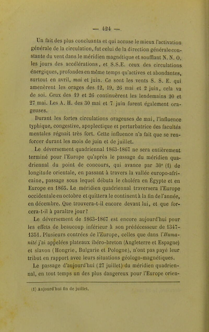 — /1.24 — Un fait des plus concluants et qui accuse le mieux l'aclivation générale de la circulation, fut celui de la direction généralecon- stante du vent dans le méridien magnétique et soufflant N. N. 0. les jours des accélérations, et S.S.E. ceux des circulations énergiques, profondes en même temps qu'actives et abondantes, surtout en avril, mai et juin. Ce sont les vents S. S. E. qui amenèrent les orages des 12, 19, 26 mai et 2 juin, cela va de soi. Ceux des 19 et 26 continuèrent les lendemains 20 et 27 mai. Les A. H. des 30 mai et 7 juin furent également ora- geuses. Durant les fortes circulations orageuses de mai, l'influence typhique, congestive, apoplectique et perturbatrice des facultés mentales régnait très fort. Cette influence n'a fait que se ren- forcer durant les mois de juin et de juillet. Le déversement quadriennal 1863-1867 ne sera entièrement terminé pour l'Europe qu'après le passage du méridien qua- driennal du point de concours, qui avance par 30° (1) de longitude orientale, en passant à travers la vallée europo-afri- caine, passage sous lequel débuta le choléra en Egypte et en Europe en 186S. Le méridien quadriennal traversera l'Europe occidentale en octobre et quittera le continent à la tin de l'année, en décembre. Que trouvera-t-il encore devant lui, et que for- cera-t-il h paraître jour? Le déversement de 1863-1867 est encore aujourd'hui pour les effets de beaucoup inférieur à son prédécesseur de 1347- 1351. Plusieurs contrées de l'Europe, celles que dans VHuma- nité j'ai appelées plateaux ibéro-breton (Angleterre et Espagne) et slavon (Hongrie, Bulgarie et Pologne), n'ont pas payé leur tribut en rapport avec leurs situations géologo-magnétiques. Le passage d'aujourd'hui (27 juillet) du méridien quadrien- nal, en tout temps un des plus dangereux pour l'Europe orien- (1) Aujourd luii fin de juillcl.