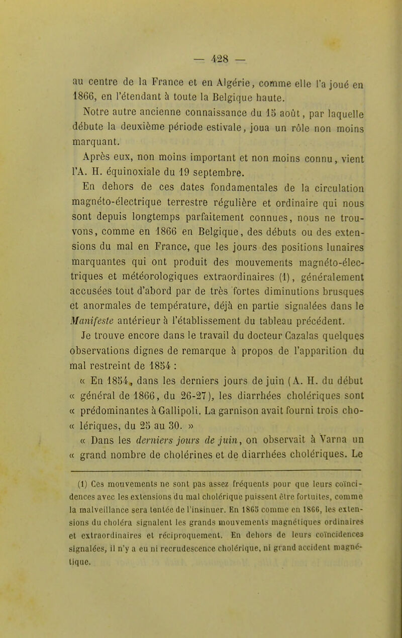 au centre de la France et en Algérie, comme elle l'a joué en 1866, en l'étendant h toute la Belgique haute. Notre autre ancienne connaissance du 13 août, par laquelle débute la deuxième période estivale, joua un rôle non moins marquant. Après eux, non moins important et non moins connu, vient l'A. H. équinoxiale du 19 septembre. En dehors de ces dates fondamentales de la circulation magnéto-électrique terrestre régulière et ordinaire qui nous sont depuis longtemps parfaitement connues, nous ne trou- vons, comme en 1866 en Belgique, des débuts ou des exten- sions du mal en France, que les jours des positions lunaires marquantes qui ont produit des mouvements magnéto-élec- triques et météorologiques extraordinaires (1), généralement accusées tout d'abord par de très fortes diminutions brusques et anormales de température, déjà en partie signalées dans le Manifeste antérieur h l'établissement du tableau précédent. Je trouve encore dans le travail du docteur Cazalas quelques observations dignes de remarque à propos de l'apparition du mal restreint de 18S4 : « En 1854., dans les derniers jours de juin (A. H. du début « général de 1866, du 26-27), les diarrhées cholériques sont « prédominantes àGailipoli. La garnison avait fourni trois cho- « lériques, du 25 au 30. » « Dans les derniers jours de juin, on observait à Varna un « grand nombre de cholérines et de diarrhées cholériques. Le (1) Ces mouvements ne sont pas assez fréquents pour que leurs coïnci- dences avec les extensions du mal cholérique puissent être fortuites, comme la malveillance sera tentée de l'insinuer. En 1863 comme en 1866, les exten- sions du choléra signalent les grands mouvements magnétiques ordinaires et extraordinaires et réciproquement. En dehors de leurs coïncidences signalées, il n'y a eu ni recrudescence cholérique, ni grand accident magné- tique.
