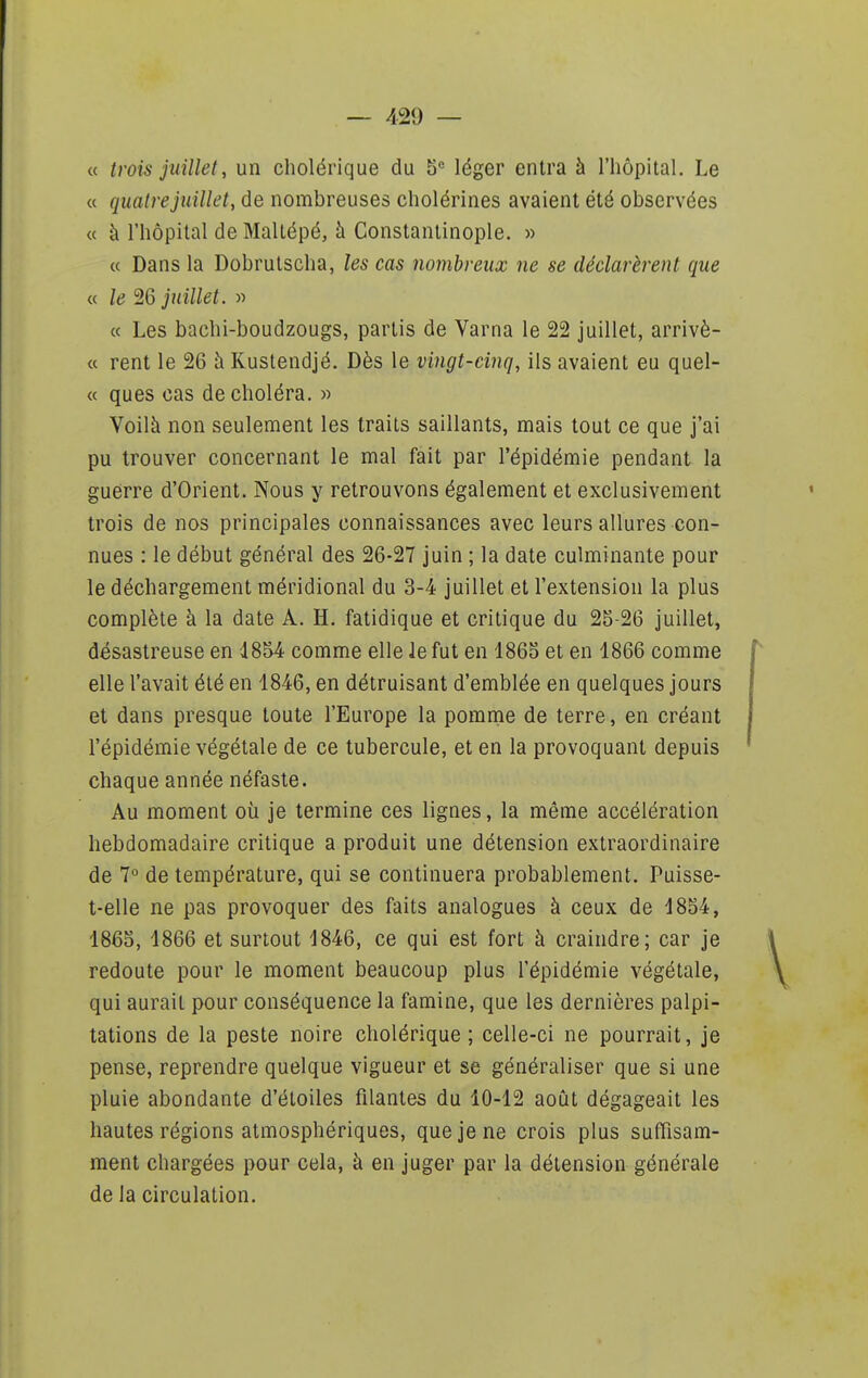 « trois juillet, un cholérique du 5*= léger entra à l'hôpital. Le « quatre juillet, de nombreuses cholérines avaient été observées « à l'hôpital de Maltépé, à Constantinople. » « Dans la Dobrutscha, les cas nojiibreux ne se déclarèrent que « le 26 juillet. « « Les bachi-boudzougs, partis de Varna le 22 juillet, arrivè- « rent le 26 à Kuslendjé. Dès le vingt-cinq, ils avaient eu quel- ce ques cas de choléra. « Voilà non seulement les traits saillants, mais tout ce que j'ai pu trouver concernant le mal fait par l'épidémie pendant la guerre d'Orient. Nous y retrouvons également et exclusivement trois de nos principales connaissances avec leurs allures con- nues : le début général des 26-27 juin ; la date culminante pour le déchargement méridional du 3-4 juillet et l'extension la plus complète à la date A. H. fatidique et critique du 25-26 juillet, désastreuse en i854 comme elle le fut en 1865 et en 1866 comme elle l'avait été en 1846, en détruisant d'emblée en quelques jours et dans presque toute l'Europe la pomme de terre, en créant l'épidémie végétale de ce tubercule, et en la provoquant depuis chaque année néfaste. Au moment où je termine ces lignes, la même accélération hebdomadaire critique a produit une détension extraordinaire de 1° de température, qui se continuera probablement. Puisse- t-elle ne pas provoquer des faits analogues à ceux de 1854, 1865, 1866 et surtout 1846, ce qui est fort à craindre; car je redoute pour le moment beaucoup plus l'épidémie végétale, qui aurait pour conséquence la famine, que les dernières palpi- tations de la peste noire cholérique ; celle-ci ne pourrait, je pense, reprendre quelque vigueur et se généraliser que si une pluie abondante d'étoiles filantes du 10-12 août dégageait les hautes régions atmosphériques, que je ne crois plus suffisam- ment chargées pour cela, à en juger par la détension générale de la circulation.