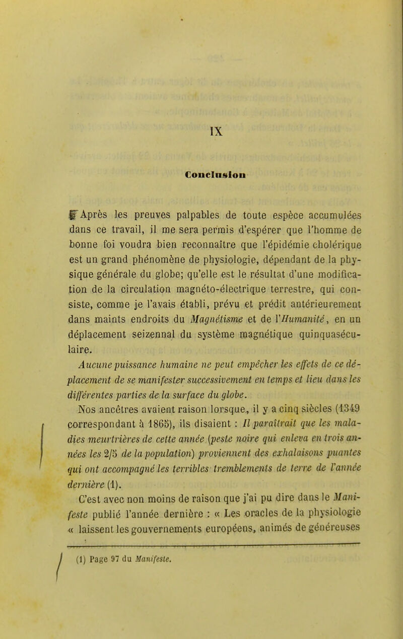 IX Coucinslon f Après les preuves palpables de toute espèce accumulées dans ce travail, il me sera permis d'espérer que l'homme de bonne foi voudra bien reconnaître que l'épidémie cholérique est un grand phénomène de physiologie, dépendant de la phy- sique générale du globe; qu'elle est le résultat d'une modifica- tion de la circulation magnéto-électrique terrestre, qui con- siste, comme je l'avais établi, prévu et prédit antérieurement dans maints endroits du Magnétisme et de VHumanité, en un déplacement seizennal du système magnétique quinquasécu- laire. Aucune puissance humaine ne peut empêcher les effets de ce dé- placement de se manifester successivement en temps et lieu dans les différentes parties de la surface du globe. Nos ancêtres avaient raison lorsque., il y a cinq siècles (4349 correspondant h 1865), ils disaient : Il paraîtrait que les mala- dies meurtrières de cette année {peste noire qui enleva en trois an- nées les 2/5 de la population) proviennent des exhalaisons puantes qui ont accompagné les terribles tremblements de terre de Vannée dernière (1). C'est avec non moins de raison que j'ai pu dire dans le Mani- feste publié l'année dernière : « Les oracles de la physiologie « laissent les gouvernements européens, animés de généreuses j (1) Page 97 du Manifesie.