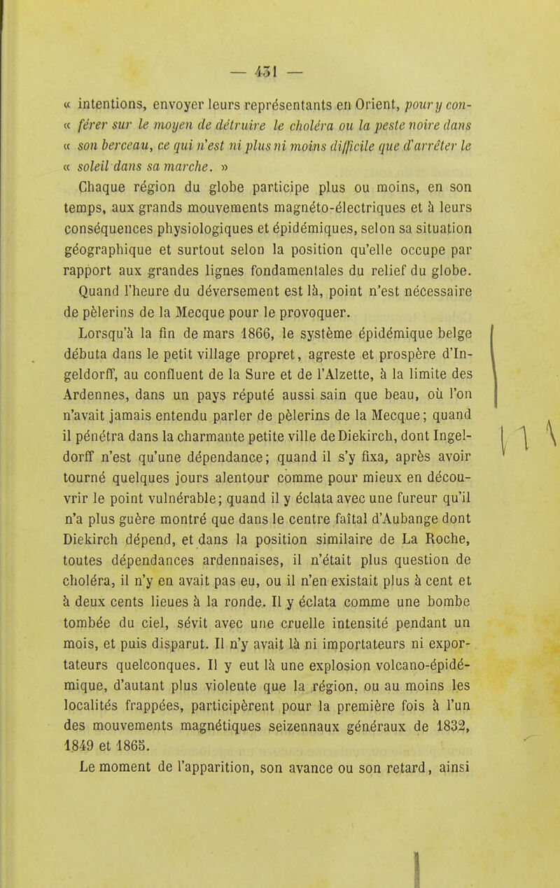 « intentions, envoyer leurs représentants en Orient, poury con- « férer sur le moyeu de détruire le choléra ou la peste noire dans « son berceau, ce qui n'est ni plus ni moins di/ficile que d'arrêter le « soleil dans sa marche. » Chaque région du globe participe plus ou moins, en son temps, aux grands mouvements magnéto-électriques et à leurs conséquences physiologiques et épidémiques, selon sa situation géographique et surtout selon la position qu'elle occupe par rapport aux grandes lignes fondamentales du relief du globe. Quand l'heure du déversement est là, point n'est nécessaire de pèlerins de la Mecque pour le provoquer. Lorsqu'à la fin de mars 1866, le système épidémique belge débuta dans le petit village propret, agreste et prospère d'In- geldorff, au confluent de la Sure et de l'Alzette, à la limite des Ardennes, dans un pays réputé aussi sain que beau, où l'on n'avait jamais entendu parler de pèlerins de la Mecque; quand il pénétra dans la charmante petite ville deDiekirch, dont Ingel- dorff n'est qu'une dépendance ; quand il s'y fixa, après avoir tourné quelques jours alentour comme pour mieux en décou- vrir le point vulnérable; quand il y éclata avec une fureur qu'il n'a plus guère montré que dans le centre faîtal d'Aubange dont Diekirch dépend, et dans la position similaire de La Roche, toutes dépendances ardennaises, il n'était plus question de choléra, il n'y en avait pas eu, ou il n'en existait plus à cent et à deux cents lieues à la ronde. Il y éclata comme une bombe tombée du ciel, sévit avec une cruelle intensité pendant un mois, et puis disparut. Il n'y avait là ni importateurs ni expor- tateurs quelconques. Il y eut là une explosion volcano-épidé- mique, d'autant plus violente que la région, ou au moins les localités frappées, participèrent pour la première fois à l'un des mouvements magnétiques seizennaux généraux de 1832, 1849 et 1865. Le moment de l'apparition, son avance ou son retard, ainsi 1
