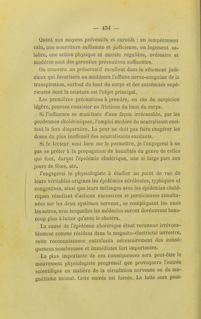 Quant aux moyens préventifs et curatifs : un tempérament sain, une nourriture suffisante et judicieuse, un logement sa- lubre, une action physique et morale régulière, ordinaire et modérée sont des garanties préventives suffisantes. On trouvera un préservatif excellent dans le vêtement judi- cieux qui favorisera ou modérera l'efîluve nervo-sanguine de la transpiration, surtout du haut du corps et des extrémités supé- rieures dont la ceinture est l'objet principal. Les premières précautions à prendre, en cas de suspicion légère, peuvent consister en frictions du haut du corps. Si l'influence se manifeste d'une façon irrécusable, par les prodromes cholériniques, l'emploi modéré du neutralisant exci- tant la fera disparaître. La peur ne doit pas faire exagérer les doses du plus inofïensif des neutralisants excitants. Si le lecteur veut bien me le permettre, je l'engagerai à ne pas se prêter à la propagation de banalités du genre de celles qui font, durant l'épidémie cholérique, une si large part aux jours de fêles, etc. J'engagerai le physiologiste à étudier au point de vue de leurs véritables origines les épidémies cérébrales, typhiques et congestives, ainsi que leurs mélanges avec les épidémies cholé- riques résultant d'actions excessives et pernicieuses simulta- nées sur les deux systèmes nerveux, se compliquant les unes les autres, avec lesquelles les médecins auront dorénavant beau- coup plus à lutter qu'avec le choléra. La cause de l'épidémie cholérique étant reconnue irrévoca- blement comme résidant dans la magnéto-électricité terrestre, celte reconnaissance entraînera nécessairement des consé- quences nombreuses et immédiates fort importantes. La plus importante de ces conséquences sera peut-être le mouvement physiologiste progressif que provoquera l'entrée scientifique en matière de la circulation nerveuse ou du ma- gnétisme animal. Cette entrée est forcée. La lutte sera peut-