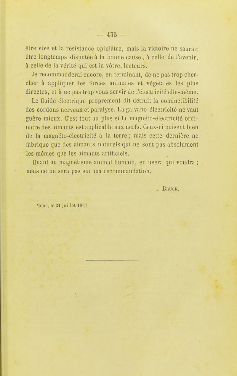 être vive et la résistance opiniùtre, mais la victoire ne saurait être longtemps disputée à la bonne cause, à celle de l'avenir, h celle de la vérité qui est la vôtre, lecteurs. Je recommanderai encore, en terminant, de ne pas trop cher- cher h appliquer les forces animales et végétales les plus directes, et h ne pas trop vous servir de l'électricité elle-même. Le fluide électrique proprement dit détruit la conductibilité des cordons nerveux et paralyse. La galvano-électricité ne vaut guère mieux. C'est tout au plus si la magnéto-électricité ordi- naire des aimants est applicable aux nerfs. Ceux-ci puisent bien de la magnéto-électricité à la terre ; mais cette dernière ne fabrique que des aimants naturels qui ne sont pas absolument les mêmes que les aimants artificiels. Quant au magnétisme animal humain, en usera qui voudra ; mais ce ne sera pas sur ma recommandation. . Bruck. Mons,le31 juillet 1867.