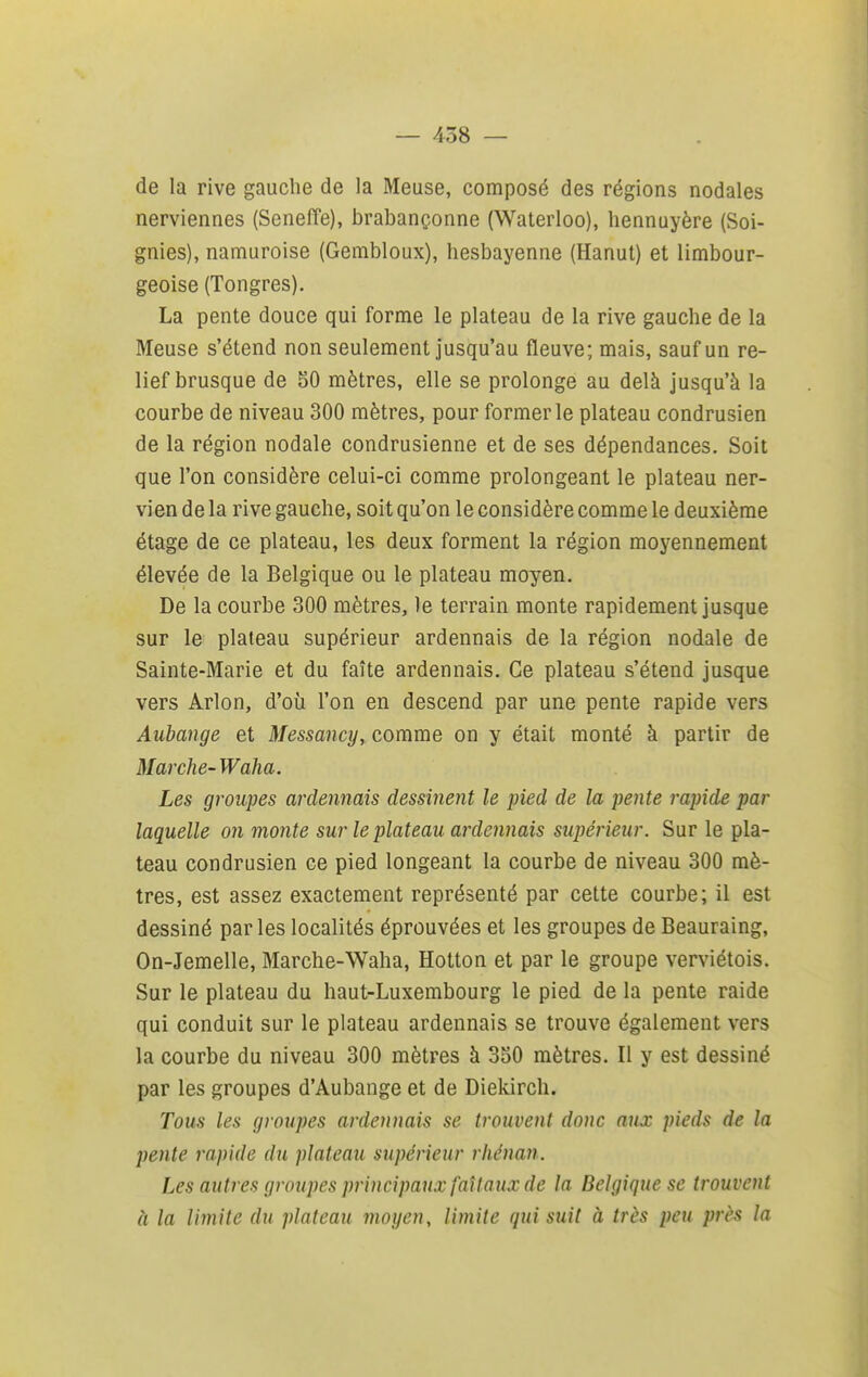 de la rive gauche de la Meuse, composé des régions nodales nerviennes (Senefîe), brabançonne (Waterloo), hennuyère (Soi- gnies), namuroise (Gembloux), hesbayenne (Hanut) et limbour- geoise (Tongres). La pente douce qui forme le plateau de la rive gauche de la Meuse s'étend non seulement jusqu'au fleuve; mais, sauf un re- lief brusque de 50 mètres, elle se prolonge au delà jusqu'à la courbe de niveau 300 mètres, pour former le plateau condrusien de la région nodale condrusienne et de ses dépendances. Soit que l'on considère celui-ci comme prolongeant le plateau ner- vien de la rive gauche, soit qu'on le considère comme le deuxième étage de ce plateau, les deux forment la région moyennement élevée de la Belgique ou le plateau moyen. De la courbe 300 mètres, le terrain monte rapidement jusque sur le plateau supérieur ardennais de la région nodale de Sainte-Marie et du faîte ardennais. Ce plateau s'étend jusque vers Arlon, d'où l'on en descend par une pente rapide vers Aubange et Messancy, comme on y était monté à partir de Marche-Waha. Les groupes ardennais dessinent le pied de la pente rapide par laquelle on monte sur le plateau ardennais supérieur. Sur le pla- teau condrusien ce pied longeant la courbe de niveau 300 mè- tres, est assez exactement représenté par cette courbe; il est dessiné parles localités éprouvées et les groupes de Beauraing, On-Jemelle, Marche-Waha, Hotton et par le groupe verviétois. Sur le plateau du haut-Luxembourg le pied de la pente raide qui conduit sur le plateau ardennais se trouve également vers la courbe du niveau 300 mètres à 350 mètres. Il y est dessiné par les groupes d'Aubange et de Diekirch. Tous les groupes ardennais se trouvent donc aux pieds de la pente rapide du plateau supérieur rhénan. Les autres groupes principaux faîlaux de la Belgique se trouvent à la limite du plateau moyen, limite qui suit à très peu près la