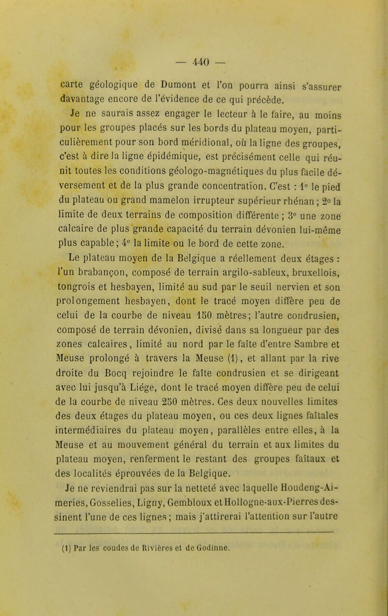 carte géologique de Dumont et l'on pourra ainsi s'assurer davantage encore de l'évidence de ce qui précède. Je ne saurais assez engager le lecteur à le faire, au moins pour les groupes placés sur les bords du plateau moyen, parti- culièrement pour son bord méridional, où la ligne des groupes, c'est à dire la ligne épidémique, est précisément celle qui réu- nit toutes les conditions géologo-magnétiques du plus facile dé- versement et de la plus grande concentration. C'est : 1° le pied du plateau ou grand mamelon irrupteur supérieur rhénan ; 2° la limite de deux terrains de composition différente ; 3° une zone calcaire de plus grande capacité du terrain dévonien lui-même plus capable; 4° la limite ou le bord de cette zone. Le plateau moyen de la Belgique a réellement deux étages : l'un brabançon, composé de terrain argilo-sableux, bruxellois, tongrois et hesbayen, limité au sud par le seuil nervien et son prolongement hesbayen, dont le tracé moyen diffère peu de celui de la courbe de niveau 150 mètres; l'autre condrusien, composé de terrain dévonien, divisé dans sa longueur par des zones calcaires, limité au nord par le faîte d'entre Sambre et Meuse prolongé à travers la Meuse (1), et allant par la rive droite du Bocq rejoindre le faîte condrusien et se dirigeant avec lui jusqu'à Liège, dont le tracé moyen diffère peu de celui de la courbe de niveau 2S0 mètres. Ces deux nouvelles limites des deux étages du plateau moyen, ou ces deux lignes faîtales intermédiaires du plateau moyen, parallèles entre elles, à la Meuse et au mouvement général du terrain et aux limites du plateau moyen, renferment le restant des groupes faîtaux et des localités éprouvées de la Belgique. Je ne reviendrai pas sur la netteté avec laquelle Houdeng-Ai- meries, Gosselies, Ligny, Gembloux et Hollogne-aux-Pierres des- sinent l'une de ces lignes; mais j'attirerai l'attention sur l'autre (1) Par les coudes de Rivières el de Godinne.