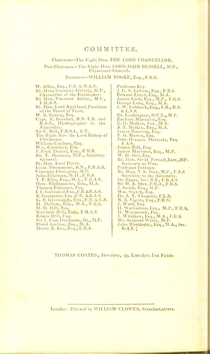 COMM ITTEH. C/jairmnii—The UibIU [Ion. Till': LOltD CII ANCICI.LOR. rice-C/Kiti iium—The liiKlit Hon. T ORI) JOHN liLSSKLL, M.P., l*a3'niii»tLT-tjfnL-ral, Tramn.!—VMLLIAM TOOk'K, Esq., F.K.S. W. Allen, EBn.,r.l!. Si li.A.S. lil. linn. Viscount Allllnrp, iM.I'., Clnuicellor ai the J■^trhe(Ifter. Ut. lion. Viscount Ashlev, M 1'., I'.R.A.S. Til. Hon. Lortl Auckland,President oi'the Itoiirii of'TiMdc. W. li. liarini;, Ksq. C:int. 1-. lie.Tufort, U.N. F.l!. and It.A.S., IlydroKruphcr to the AiUnirally. Sii- C. UcU, F.R.S.L. Sc r.. The Right Rev. the Lord Bishop of Chichester. William Conlson, Esq, M'ln, Crawfonl, i-'sij. .1. Fred. Daniel, Esq., F.R.S. Sir T. Dciinian, I\I.P., Attorney- tjcneral. Rt. Hon. Lord Dover. Lieut. IJrnnimond, R.N., l'.R.A..S. Viscount Ehriii[;lon, i\I.I*. .lohn F.Uinlson, iVl.U.,F.II.S. T. F. Ellis, Es(i., M.A., F.R.A.S. How. Elphinstonc, Esq., I\1.A. Thomas Falconer, lisq. I. L.Goldsmid,Esq.,l'.R.&R.A.S. U.Gompert7, Esq .F.K. SiR.A.S. O. B. r.reenough, Esq., F.li. & L.S. H. Ilallani, Esq., M.A., F.R.S. IM. D. Mill, Esq. Rowland Hill, Esq., F.R.A.S. Edwin Hill, I'.sq. Sir ,1. Cam Mohhonse, lit., I\1.P. IJavid Jariline, Esq., M.A. Henry 13. Ktr, Esq., F.R.S. Professor Key. J. <;. S. I.efevrc, Esq., F.R.S. Edward Lloyd, Esq., ^I.A. James Loch', Esq., M.I'., F.G.S. Gcorj;e Lon[r, Esfj., ]\I,A. J. W. Luhhock.litq,, F.R., U.A. & L.S.S. Dr. Lushinp;ton, D.C.L., IM P. y.acharv Macaulaj', Esq. B. II. IMalliin, Esq., M.A. A.T. IMalkin, Esq., M.A. James iManiiiiig, Esq. F. O. Martin, Esq. John Herman Merivale, Esq. F.A S. Jaincs Mill, Esq. .lames Morrison, Esq., M.P. W. H.Ord,Esq. Rt. Ilnu. Sir II. ParneIl,Bart.,MP. Secretary at ^V'ar• Professor I'altison. Rt. Hon. T.S. Rice, M.I'., F.A.S Secretary to the Admiralty. Dr. Roget, Sec. li.S., F.R.A.S. Sir M. A. Shee, P.R.A., F.R.S. J. Smith, Esq., M.P. \Vm. Starch, Esq. Dr. A. T. Thomson, F.L.S. N. A. Vijrnrs, Esq., F.R.S. J. \^'ard, Esq. II. « arhurton, Esq., M.P.,'F.R.S. H. Waymonlh, Esq. J. Whishaw, );sq., M.A., F.R.S. Mr. Serjeant M llde, M.P. John Wrolteslev, Esq., M.A,, Sec. K.A.S.; ■• TIIOMA.S COATES, Seculary, 5g, Lincolji's Inn Fieldi. Lcntloii: Primed hy ILLIAM CLOWES, Siamford.slreet.