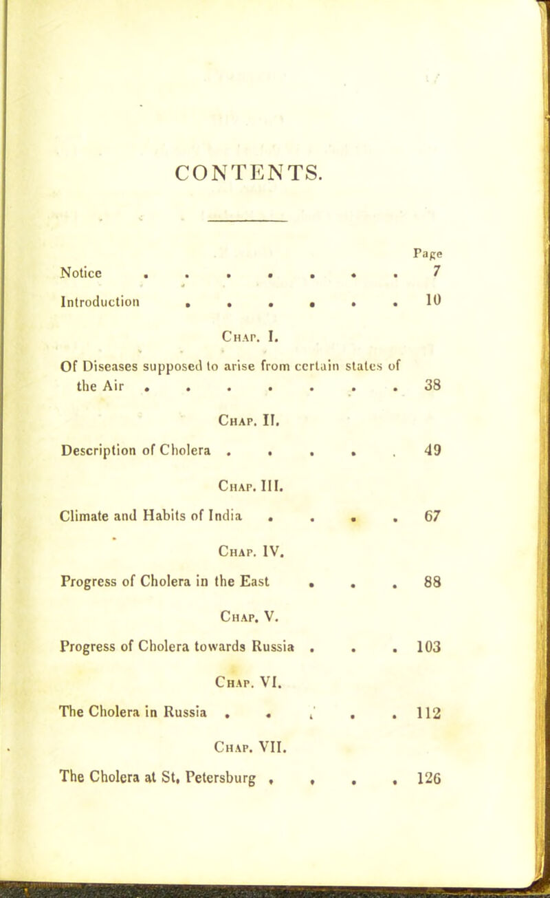 CONTENTS. Pape Notice 7 Introduction •••••• 10 Chap. I. Of Diseases supposed to arise from certain states of the Air ....... 38 Chap. II, Description of Cholera . . . • . 49 Chap. III. Climate and Habits of India .... 67 Chap. IV. Progress of Cholera in the East ... 88 Chap. V. Progress of Cholera towards Russia . . . 103 Chap. VI. The Cholera in Russia , . i' , .112 Chap. VII. The Cholera at St, Petersburg , , . , 126