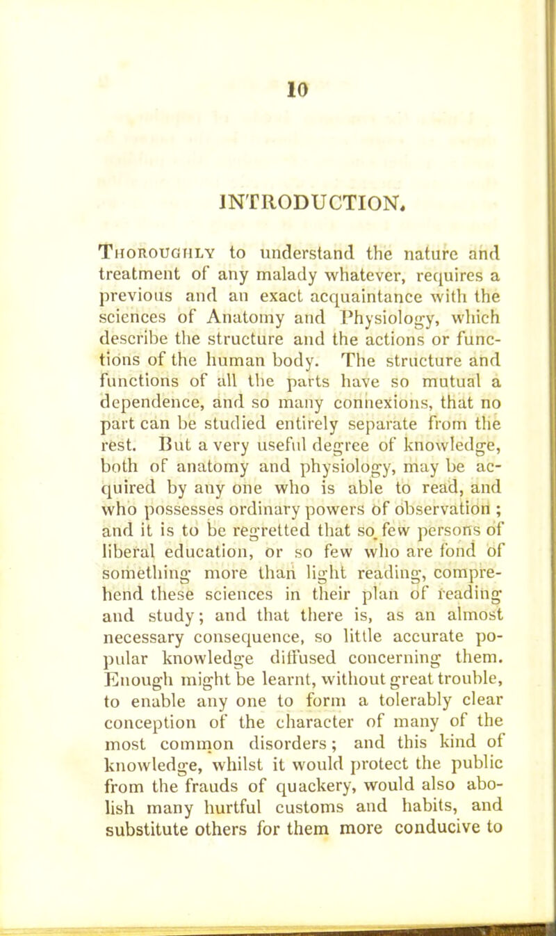 INTRODUCTION. Thoroughly to understand the nature and treatment of any malady whatever, requires a previous and an exact acquaintance with the sciences of Anatomy and Physiolotyy, which describe the structure and the actions or func- tions of the human body. The structure and functions of all the parts have so mutual a dependence, and so many connexions, that no part can be studied entirely separate from the rest. But a very useful degree of knowledge, both of anatomy and physiology, may be ac- quired by any one who is able to read, and who possesses ordinary powers of observation ; and it is to be regretted that so. few persons of liberal education, or so few who are fond of something more than light reading, compre- hend these sciences in their plan of reading and study; and that there is, as an almost necessary consequence, so little accurate po- pular knowledge ditfused concerning them. Enough might be learnt, without great trouble, to enable any one to form a tolerably clear conception of the character of many of the most common disorders; and this kind of knowledge, whilst it would protect the public from the frauds of quackery, would also abo- lish many hurtful customs and habits, and substitute others for them more conducive to