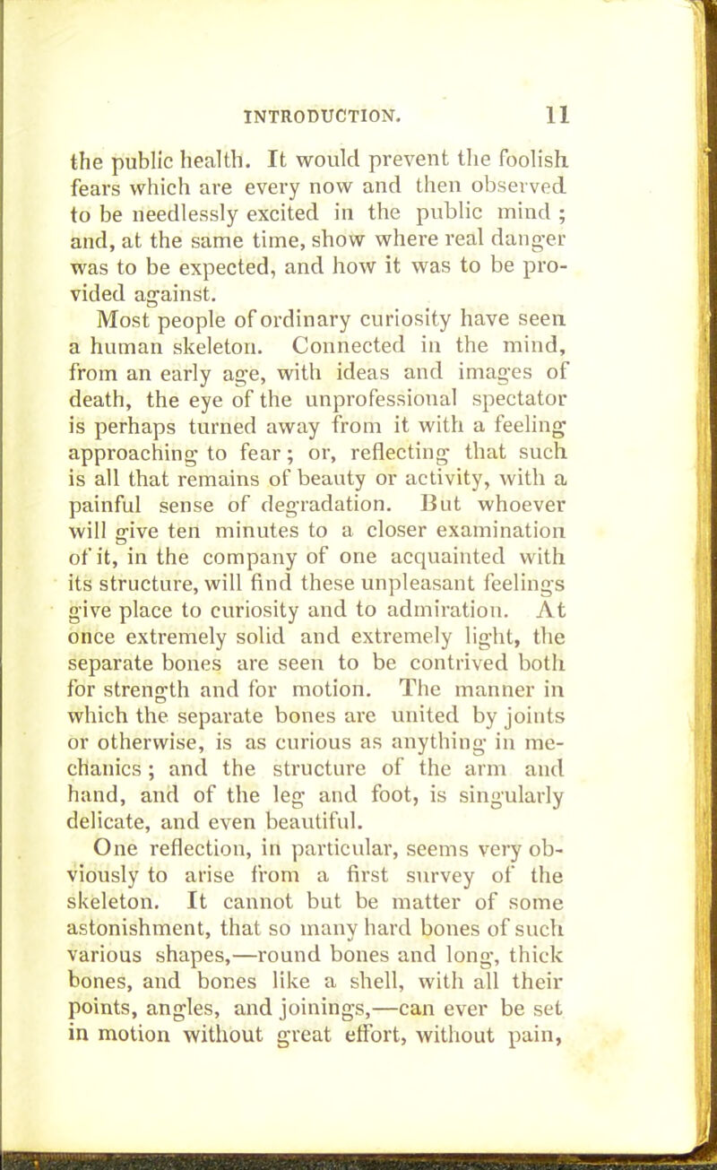 the public health. It would prevent the foolish fears which are every now and then observed to be needlessly excited in the public mind ; and, at the same time, show where real danger was to be expected, and how it was to be pro- vided ag'ainst. Most people of ordinary curiosity have seen a human skeleton. Connected in the mind, from an early age, with ideas and images of death, the eye of the unprofessional spectator is perhaps turned away from it with a feeling approaching to fear; or, reflecting that such is all that remains of beauty or activity, with a painful sense of degradation. But whoever will ffive ten minutes to a closer examination of it, in the company of one acquainted with its structure, will find these unpleasant feelings give place to curiosity and to admiration. At once extremely solid and extremely light, the separate bones are seen to be contrived both for strength and for motion. The manner in which the separate bones are united by joints or otherwise, is as curious as anything in me- chanics ; and the structure of the arm and hand, and of the leg and foot, is singularly delicate, and even beautiful. One reflection, in particular, seems very ob- viously to arise from a first survey of the skeleton. It cannot but be matter of some astonishment, that so many hard bones of such various shapes,—round bones and long, thick bones, and bones like a shell, with all their points, angles, and joinings,—can ever be set in motion without great effort, without pain,