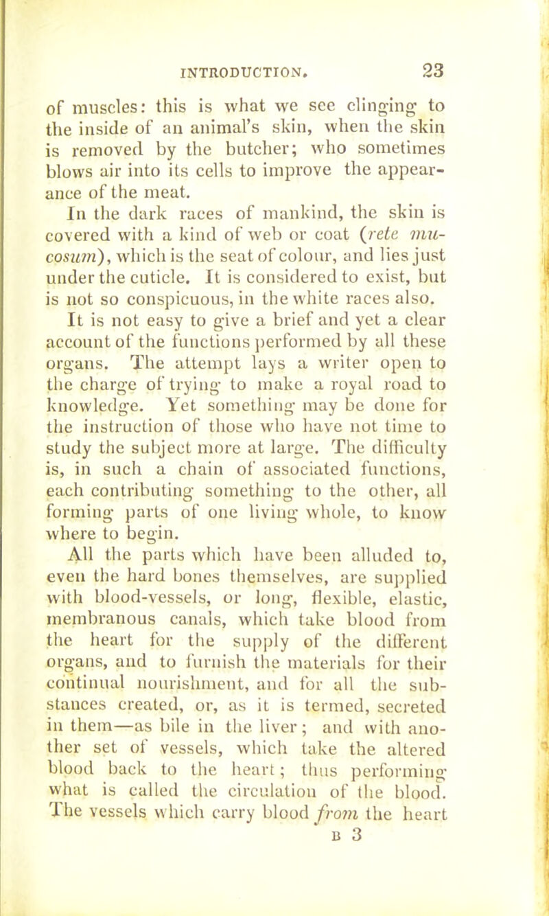 of muscles: this is what we see clinging to the inside of an animal's skin, when the skin is removed by the butcher; who sometimes blows air into its cells to improve the appear- ance of the meat. In the dark races of mankind, the skin is covered with a kind of web or coat {rete mu- cosimi), which is the seat of colour, and lies just under the cuticle. It is considered to exist, but is not so conspicuous, in the white I'aces also. It is not easy to give a brief and yet a clear account of the functions performed by all these organs. The attempt lays a writer open to the charge of trying to make a royal road to knowledge. Yet something may be done for the instruction of those who have not time to study the subject more at large. The difficulty is, in such a chain of associated functions, each contributing something to the other, all forming parts of one living whole, to know where to begin. AH the parts which have been alluded to, even the hard bones themselves, are supplied with blood-vessels, or long, flexible, elastic, membranous canals, which take blood from the heart for the supply of the different organs, and to furnish tlie materials for their continual nourishment, and for all the sub- stances created, or, as it is termed, secreted in them—as bile in the liver; and with ano- ther set of vessels, which take the altered blood back to tlie heart; thus performing what is called the circulation of the blood. The vessels which carry blood from the heart B 3