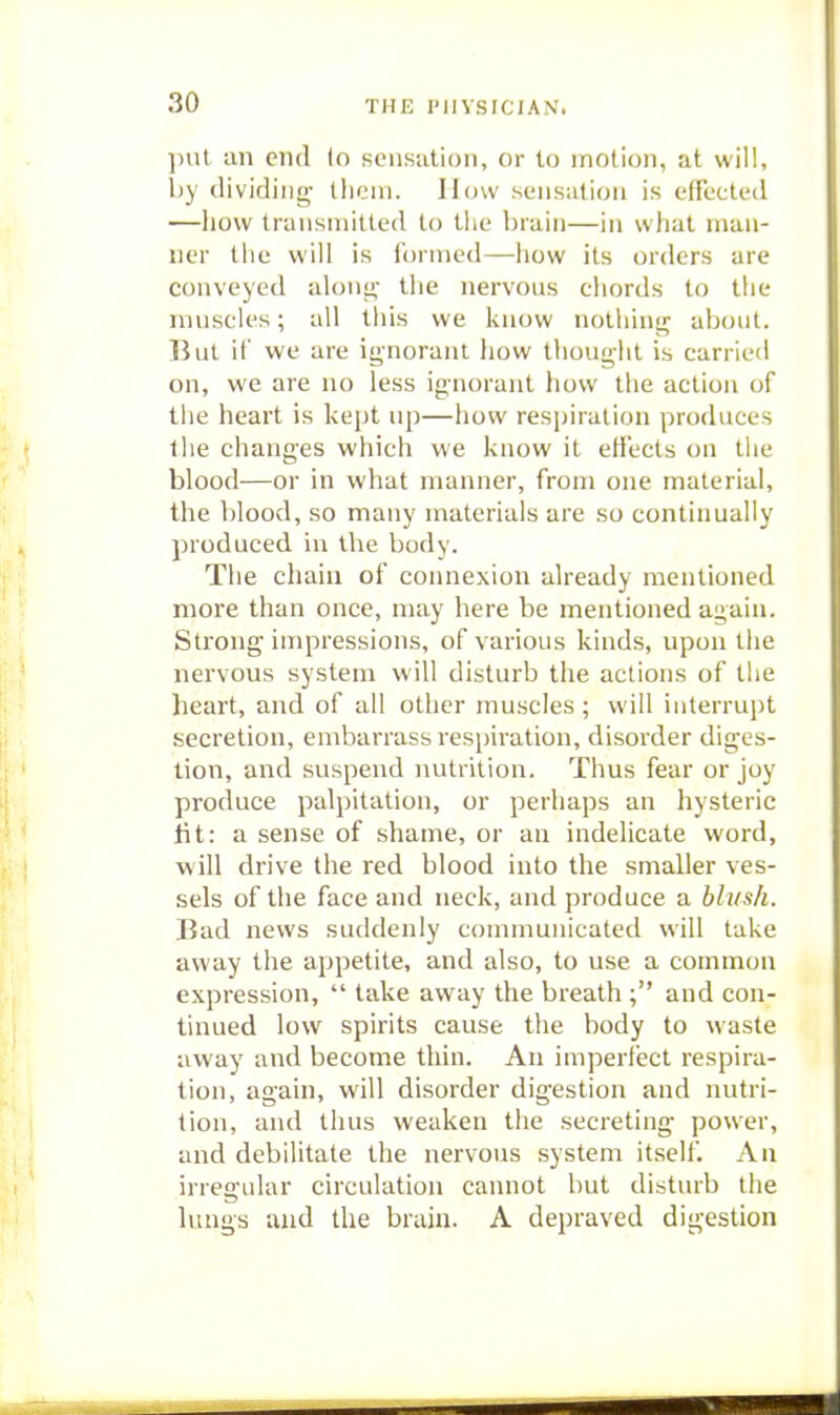 put an end (o sensation, or to motion, at will, l)y (lividiiio- llicin. How sensation is effected —how traiisinitled to the brain—in what man- ner the will is formed—how its orders are conveyed aloni;- the nervous chords to the nniscles; all this we know nothing about. But if we are ignorant how thoug-lit is carried on, we are no less ig-norant how the action of the heart is kept up—how respiration produces the changes which we know it effects on the blood—or in what manner, from one material, the blood, so many materials are so continually produced in the body. The chain of connexion already mentioned more than once, may here be mentioned again. Strong impressions, of various kinds, upon tiie nervous system will disturb the actions of the heart, and of all other muscles ; will interrupt secretion, embarrass resjjiration, disorder diges- tion, and suspend nutrition. Thus fear or joy produce palpitation, or perhaps an hysteric lit: a sense of shame, or an indelicate word, will drive the red blood into the smaller ves- sels of the face and neck, and produce a blush. Bad news suddenly communicated will take away the appetite, and also, to use a common expression,  take away the breath ; and con- tinued low spirits cause the body to waste away and become thin. An imperfect respira- tion, again, will disorder digestion and nutri- tion, and thus weaken the secreting power, and debilitate the nervous system itself. An irregular circulation cannot but disturb the lungs and the brain. A depraved digestion