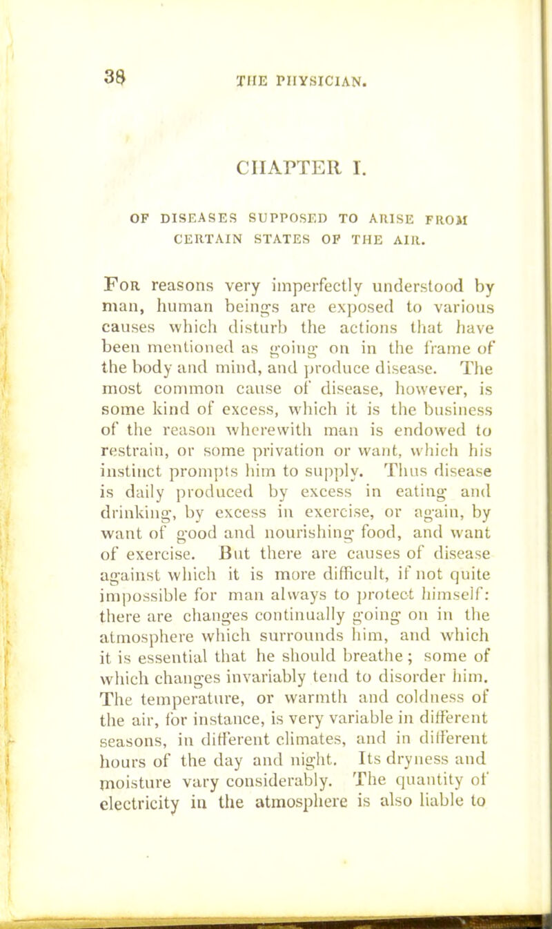 CHAPTER I. OF DISEASES SUPPOSED TO ARISE FROM CERTAIN STATES OF THE AIR. For reasons very imperfectly understood by man, human beings are exposed to various causes which disturb the actions that have been mentioned as tJ,'oing- on in the frame of the body and mind, and produce disease. The most common cause of disease, however, is some kind of excess, which it is the business of the reason Avhcrewith man is endowed to restrain, or some privation or want, which his instinct prompts him to supply. Thus disease is daily produced by excess in eating and drinking-, by excess in exercise, or ag-ain, by want of good and nourishing food, and want of exercise. But there are causes of disease against which it is more difficult, if not quite impossible for man always to protect himself: there are changes continually going on in the atmosphere which surrounds him, and which it is essential that he should breathe; some of which changes invariably tend to disorder him. The temperature, or warmth and coldness of the air, for instance, is very variable in different seasons, in different climates, and in dilferent hours of the day and night. Its dryness and moisture vary considerably. The quantity of electricity ia the atmospliere is also liable to