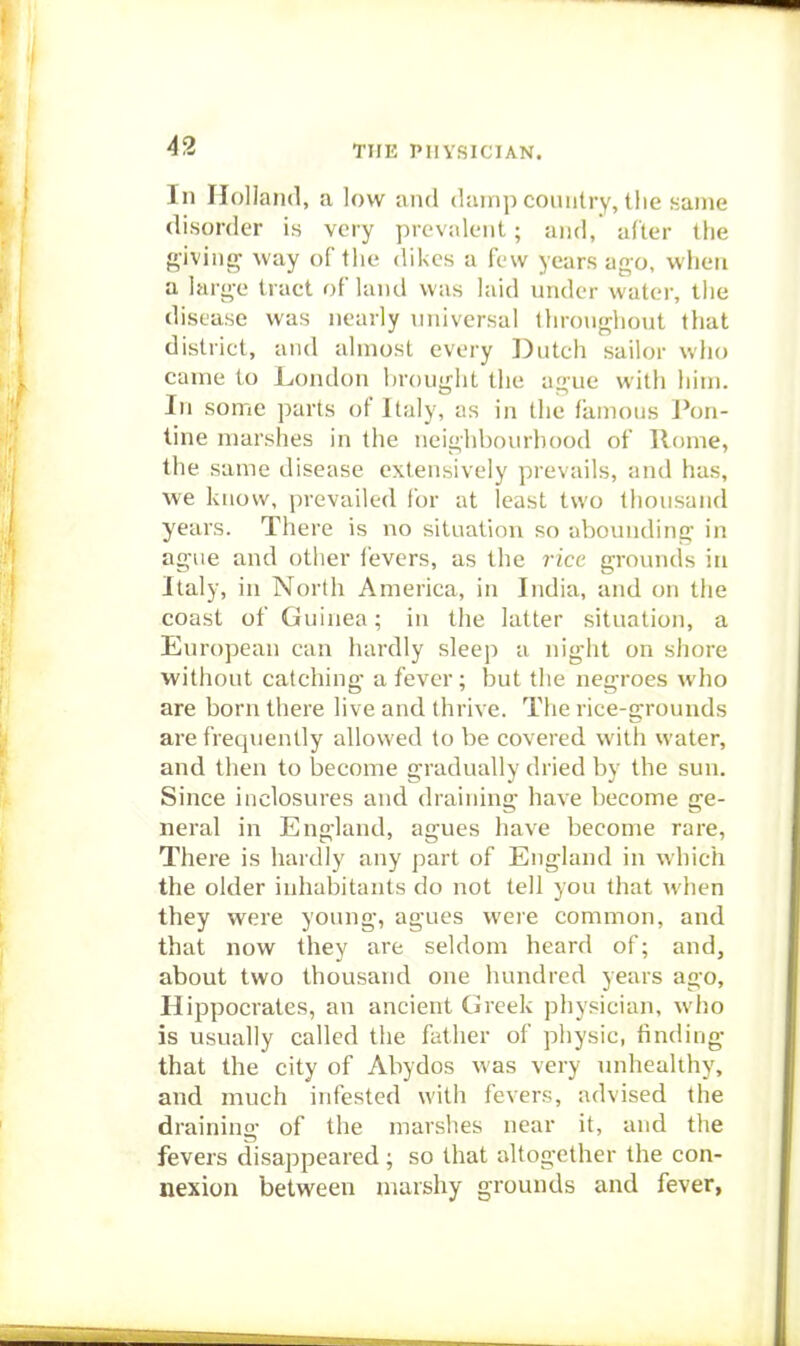 In Holland, a low luul (Uunp country, the same disorder is very prevalent; and, after the giving way of the dikes a few years ago, when a large tract of land was laid under water, the disease was nearly universal throughout that district, aud almost every Dutch sailor who came to London brought the ague with him. In some parts of Italy, as in the famous I'on- tine marshes in the neighbourhood of Rome, the same disease extensively prevails, and has, we know, prevailed for at least two thousand years. There is no situation so abounding in ague and other fevers, as the rice grounds in Italy, in North America, in India, and on the coast of Guinea; in the latter situation, a European can hardly sleep a night on shore without catching a fever; but the negroes who are born there live and thrive. Tlie rice-grounds are frequently allowed to be covered with water, and then to become gradually dried by the sun. Since inclosures and draining have become ge- neral in England, agues have become rare, There is hardly any part of England in which the older inhabitants do not tell you that when they were young, agues weie common, and that now they are seldom heard of; and, about two thousand one hundred years ago, Hippocrates, an ancient Greek physician, who is usually called the father of physic, finding that the city of Abydos was very unhealthy, and much infested with fevers, advised the draining of the marshes near it, aud the fevers disappeared; so that altogether the con- nexion between marshy grounds and fever,