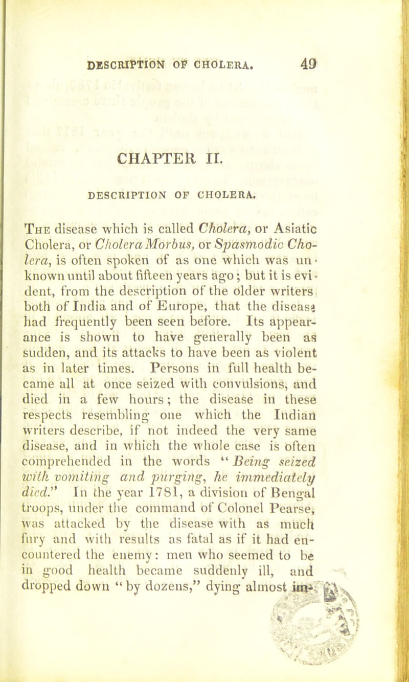 CHAPTER 11. DESCRIPTION OF CHOLERA. The disease which is called Cholera, or Asiatic Cholera, or Cholera Morbus, or Spasmodic Cho- lera, is often spoken of as one which was un • known until about fifteen years ago; but it is evi • dent, from the description of the older writers both of India and of Europe, that the disease had frequently been seen before. Its appear- ance is shown to have generally been as sudden, and its attacks to have been as violent as in later times. Persons in full health be- came all at once seized with convulsions, and died in a few hours; the disease in these respects resembling- one which the Indian writers describe, if not indeed the very same disease, and in which the whole case is often comprehended in the words  Being seized with vomiting and purging, lie immediately dicdJ' In the year 1781, a division of Bengal troops, under the command of Colonel Pearse, was attacked by the disease with as much fury and with results as fatal as if it had en- countered the enemy: men who seemed to be in good health became suddenly ill, and dropped down  by dozens, dying almost ia^C