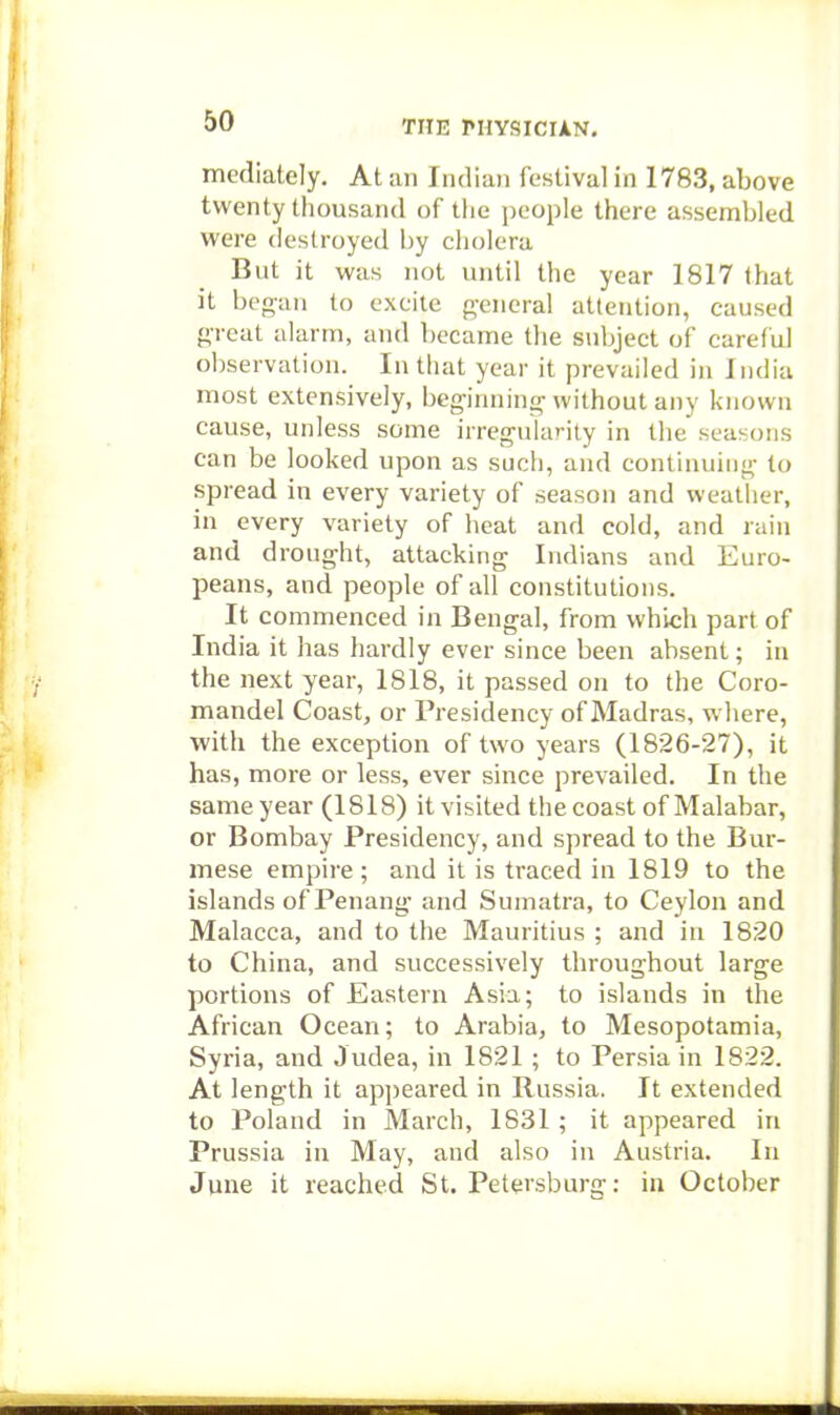 mediately. At an India)! festival in 1783, above twenty thousand of the people there assembled were destroyed by cholera But it was not until the year 1817 that it began to excite general attention, caused great alarm, and became the subject of careful observation. In that year it prevailed in India most extensively, beginning without any known cause, unless some irregularity in the seasons can be looked upon as such, and continuing to spread in every variety of season and weather, in every variety of lieat and cold, and rain and drought, attacking Indians and Euro- peans, and people of all constitutions. It commenced in Bengal, from which part of India it has hardly ever since been absent; in the next year, 1818, it passed on to the Coro- mandel Coast, or Presidency of Madras, where, with the exception of two years (1826-27), it has, more or less, ever since prevailed. In the same year (1818) it visited the coast of Malabar, or Bombay Presidency, and spread to the Bur- mese empire ; and it is traced in 1819 to the islands ofPenang and Sumatra, to Ceylon and Malacca, and to the Mauritius ; and in 1820 to China, and successively throughout large portions of Eastern Asia; to islands in the African Ocean; to Arabia, to Mesopotamia, Syria, and Judea, in 1821 ; to Persia in 1822. At length it appeared in Russia. It extended to Poland in March, 1831 ; it appeared in Prussia in May, and also in Austria. In June it reached St, Petersburg: in October