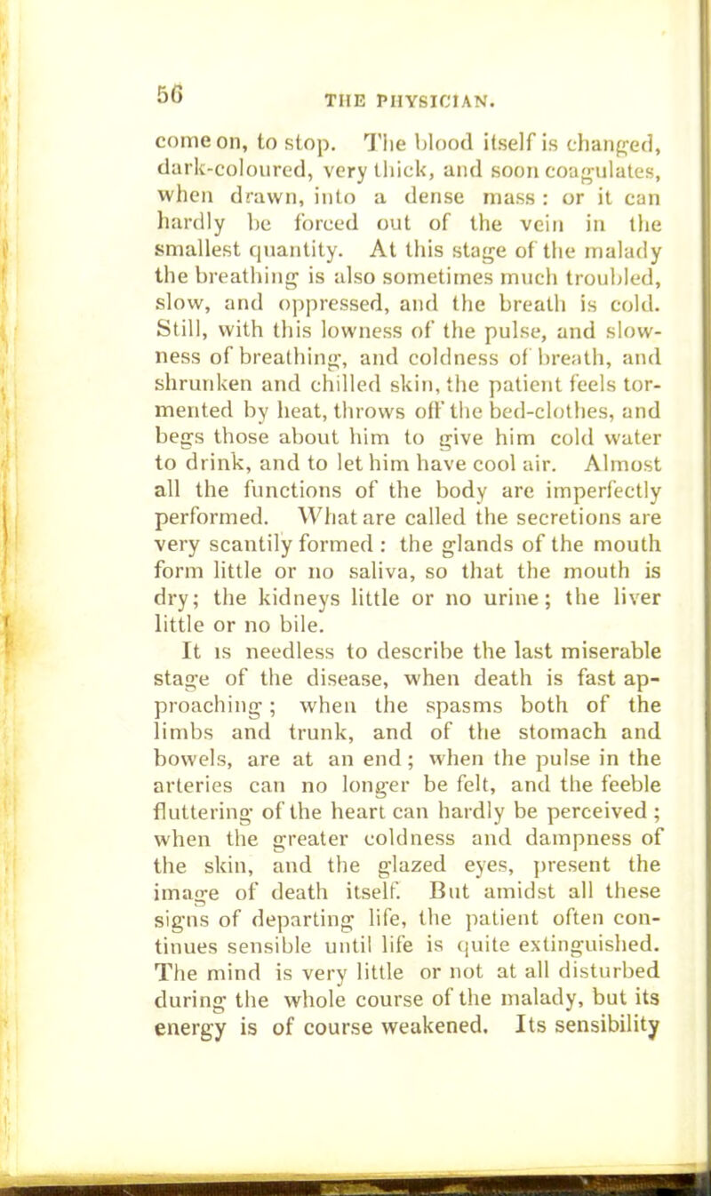 50 THE PHYSICIAN. come on, to stop. Tlie blood itself is chaiifyed, dark-coloured, very thick, and soon coao-iilates, when drawn, into a dense mass : or it can hardly be forced out of the vein in tlie smallest quantity. At this stage of tiie malady the breathing is also sometimes much troubled, slow, and oppressed, and the breath is cold. Still, with this lowness of the pulse, and slow- ness of breathing, and coldness of breath, and shrunken and chilled skin, the patient feels tor- mented by heat, throws off the bed-clothes, and begs those about him to give him cold water to drink, and to let him have cool air. Almost all the functions of the body are imperfectly performed. What are called the secretions are very scantily formed : the glands of the mouth form Httle or no saliva, so that the mouth is dry; the kidneys little or no urine; the liver little or no bile. It is needless to describe the last miserable stage of the disease, when death is fast ap- proaching ; when the spasms both of the limbs and trunk, and of the stomach and bowels, are at an end; when the pulse in the arteries can no longer be felt, and the feeble fluttering of the heart can hardly be perceived ; when the greater coldness and dampness of the skin, and the glazed eyes, present the image of death itself. But amidst all these signs of departing life, the patient often con- tinues sensible until life is quite extinguished. The mind is very little or not at all disturbed during the whole course of the malady, but its energy is of course weakened. Its sensibility 1 ii